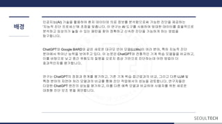배경
인공지능(AI) 기술을 활용하여 환자 데이터와 의료 정보를 분석함으로써 가능한 진단을 제공하는
'지능적 진단 프로세스'에 초점을 맞춥니다. 이 연구는 AI 도구를 사용하여 방대한 데이터를 효율적으로
분석하고 임상의가 놓칠 수 있는 패턴을 찾아 정확하고 신속한 진단을 가능하게 하는 방법을
탐구합니다.
ChatGPT와 Google BARD와 같은 새로운 대규모 언어 모델(LLMs)이 여러 분야, 특히 지능적 진단
분야에서 뛰어난 능력을 보여주고 있다. 이 논문은 ChatGPT와 전통적인 기계 학습 모델들을 비교하고,
이를 바탕으로 낮고 중간 위험도의 질병을 오로지 증상 기반으로 진단하는데 어떤 방법이 더
효과적인지를 평가합니다.
연구는 ChatGPT의 장점과 계를 평가하고, 기존 기계 학습 접근법과의 비교, 그리고 다른 LLM 및
특정 분야의 자연어 처리 모델과의 비교를 통해 진단 작업에서의 성능을 검토합니다. 연구자들은
다양한 ChatGPT 엔진의 성능을 평가하고, 이를 다른 예측 모델과 비교하여 사용자를 위한 새로운
대화형 진단 보조 봇을 제안합니다.
 