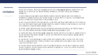 Limitation
지능적 진단 프로세스, 특히 인공 지능(AI)과 대규모 언어 모델(LLMs)을 활용하는 방법은 여러 가지
장점을 지니고 있지만 몇 가지 중요한 계점도 존재합니다. 여기에는 다음과 같은 문제들이
포함됩니다
1. 데이터 품질과 양: AI 모델의 성능은 훈련에 사용되는 데이터의 품질과 양에 크게 의존합니다.
부정확하거나 편향된 데이터는 진단 오류로 이어질 수 있으며, 특히 소수 집단이나 드문 질병에 대한
데이터가 부족할 경우 이러한 문제가 더욱 심각해질 수 있다.
2. 해석 가능성과 투명성의 부족: 많은 AI 진단 시스템, 특히 심층 학습 모델은 '블랙 박스'로 간주됩니다.
이는 의료 전문가들이 모델의 결정 과정을 이해하거나 검증하기 어렵다는 것을 의미합니다. 이로 인해
진단 과정에서의 신뢰성과 채택이 제한될 수 있다.
3. 과적합: 모델이 훈련 데이터에 과도하게 최적화되어 실제 세계 데이터에서는 잘 작동하지 않을 수
있다. 이는 특히 제한된 데이터에서 복잡한 모델을 훈련시킬 때 발생할 수 있다.
4. 규제와 법적 책임: 의료 분야에서 AI를 사용할 때는 엄격한 규제 준수가 요구됩니다. 잘못된 진단이나
권고로 인한 법적 책임 문제가 발생할 수 있으며, 이는 특히 환자의 건강과 직결되는 결정을 내릴 때
중요한 문제가 됩니다.
5. 기술 접근성: 고도로 발전된 AI 시스템은 상당한 계산 자원을 요구할 수 있으며, 모든 의료 기관이
이러한 시스템을 효과적으로 구현하고 유지할 수 있는 능력을 갖추고 있지 않을 수 있다. 이로 인해
기술 격차가 증가할 수 있다.
6. 지속적인 학습과 데이터 업데이트: 의료 지식은 빠르게 발전하고 있으며, AI 시스템을 최신 상태로
유지하기 위해서는 지속적인 학습과 데이터 업데이트가 필요합니다. 그러나 이는 데이터 프라이버시
및 보안 문제와도 연결될 수 있다.
 