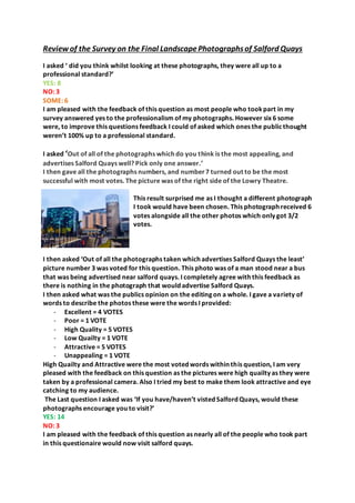 Review of the Survey on the Final LandscapePhotographsof Salford Quays
I asked ‘ did you think whilst looking at these photographs, they were all up to a
professional standard?’
YES: 8
NO: 3
SOME: 6
I am pleased with the feedback of this question as most people who tookpart in my
survey answered yes to the professionalism of my photographs. However six 6 some
were, to improve this questions feedback I could of asked which ones the publicthought
weren’t 100% up to a professional standard.
I asked ‘Out of all of the photographs which do you think is the most appealing, and
advertises Salford Quays well? Pick only one answer.’
I then gave all the photographs numbers, and number7 turned out to be the most
successful with most votes. The picture was of the right side of the Lowry Theatre.
This result surprised me as I thought a different photograph
I took would have been chosen. This photograph received 6
votes alongside all the other photos which only got 3/2
votes.
I then asked ‘Out of all the photographs taken which advertises Salford Quays the least’
picture number 3 was voted for this question. This photo was of a man stood near a bus
that was being advertised near salford quays. I completely agree with this feedback as
there is nothing in the photograph that would advertise Salford Quays.
I then asked what was the publics opinion on the editing on a whole. I gave a variety of
words to describe the photos these were the words I provided:
- Excellent = 4 VOTES
- Poor = 1 VOTE
- High Quality = 5 VOTES
- Low Quailty = 1 VOTE
- Attractive = 5 VOTES
- Unappealing = 1 VOTE
High Quailty and Attractive were the most voted words within this question, I am very
pleased with the feedback on this question as the pictures were high quailty as they were
taken by a professional camera. Also I tried my best to make them look attractive and eye
catching to my audience.
The Last question I asked was ‘If you have/haven’t visted Salford Quays, would these
photographs encourage you to visit?’
YES: 14
NO: 3
I am pleased with the feedback of this question as nearly all of the people who took part
in this questionaire would now visit salford quays.
 