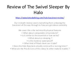 Review of The Swivel Sleeper By
Halo
https://www.betadadblog.com/halo-bassinest-review/
Our in depth review covers everything from unboxing the
bassinest all the way through to how you got above assembly.
We cover this cribs technical & physical features
• What about comparable crib products?
• Is it similar to the essential or luxe series?
• What about co-sleeping ?
• Is the mattress waterproof?
• What kind of fitted sheet can it take?
• Does the Halo Bassinest actually come with a nursing timer?
• What are the Pros & Cons of this sleep Vs other make & models ?
 