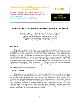 International Journal of Management Research and Development (IJMRD) ISSN 2248-938X (Print),
ISSN 2248-9398 (Online) Volume 4, Number 1, January-March (2014)
85
REVIEW OF THREE CATEGORIES OF FINGERPRINT RECOGNITION
Prof Vikram M. Agrawal1
, Prof. Vatsal H. Shah2
, Avni P. Patel3
1
IT dept, B.V.M. Engineering College, GTU, V.V. Nagar
2
IT dept, B.V.M. Engineering College, GTU, V.V. Nagar
3
B.V.M. Engineering College, GTU, V.V. Nagar
ABSTRACT
Fingerprint recognition is the broadly used in biometric authentication and security as it is
unchangeable throughout our lifetime. They are formed by minutiae (these are major features of a
fingerprint, using which comparison of one print with another can be made.) ridges and furrows on
the fingers. This paper presents the review of different methods of fingerprint recognition. The
minutiae based matching is used in most automated systems but it is time consuming. Pattern based
matching make use of a virtual core point and pattern based point. The correlation is parts of one
image with parts of the next (in order to find image flow) has been used more often as part of flow
estimating algorithms than as a single method in its own right. The method does not perform the data
reduction of the feature-based techniques, and is computationally expensive.
Keywords: biometric, core-point, minutiae.
I. INTRODUCTION
Fingerprints are the oldest and most widely recognized biometric trait. All human being
posses fingerprint and these fingerprints are result of unique ridge and valley structure formed by
skin over the fingers [1]. Ridges and valleys are often run in analogous. These structures have
bifurcation and ridge endings called as termination. The ridge structure as a whole takes different
shapes, characterized by high twist, terminations, bifurcations, crossover etc. These regions are
called singularities. According to the methodology of Henry Classification System [2], [3], there
exist three main fingerprint textures: loop, whorl and arch. Generally, Automatic Fingerprint
Identification Systems (AFIS) performs three basic steps to recognize fingerprint: pre-processing,
region of interest (ROI) extraction and finally classification.
IJMRD
© PRJ
PUBLICATION
International Journal of Management Research and
Development (IJMRD)
ISSN 2248 – 938X (Print), ISSN 2248 – 9398(Online),
Volume 4, Number 1, January - March (2014), pp. 85-89
© PRJ Publication,
http://www.prjpublication.com/IJMRD.asp
 