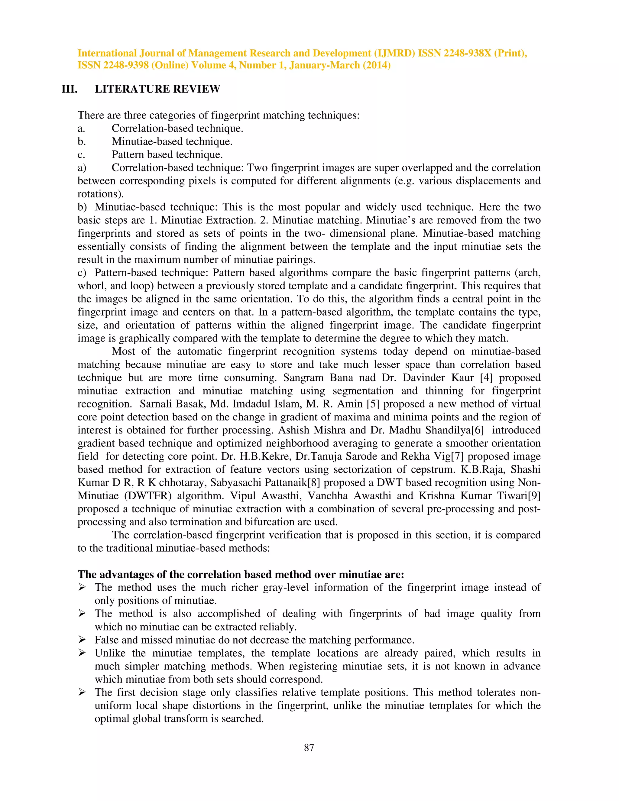 International Journal of Management Research and Development (IJMRD) ISSN 2248-938X (Print),
ISSN 2248-9398 (Online) Volume 4, Number 1, January-March (2014)
87
III. LITERATURE REVIEW
There are three categories of fingerprint matching techniques:
a. Correlation-based technique.
b. Minutiae-based technique.
c. Pattern based technique.
a) Correlation-based technique: Two fingerprint images are super overlapped and the correlation
between corresponding pixels is computed for different alignments (e.g. various displacements and
rotations).
b) Minutiae-based technique: This is the most popular and widely used technique. Here the two
basic steps are 1. Minutiae Extraction. 2. Minutiae matching. Minutiae’s are removed from the two
fingerprints and stored as sets of points in the two- dimensional plane. Minutiae-based matching
essentially consists of finding the alignment between the template and the input minutiae sets the
result in the maximum number of minutiae pairings.
c) Pattern-based technique: Pattern based algorithms compare the basic fingerprint patterns (arch,
whorl, and loop) between a previously stored template and a candidate fingerprint. This requires that
the images be aligned in the same orientation. To do this, the algorithm finds a central point in the
fingerprint image and centers on that. In a pattern-based algorithm, the template contains the type,
size, and orientation of patterns within the aligned fingerprint image. The candidate fingerprint
image is graphically compared with the template to determine the degree to which they match.
Most of the automatic fingerprint recognition systems today depend on minutiae-based
matching because minutiae are easy to store and take much lesser space than correlation based
technique but are more time consuming. Sangram Bana nad Dr. Davinder Kaur [4] proposed
minutiae extraction and minutiae matching using segmentation and thinning for fingerprint
recognition. Sarnali Basak, Md. Imdadul Islam, M. R. Amin [5] proposed a new method of virtual
core point detection based on the change in gradient of maxima and minima points and the region of
interest is obtained for further processing. Ashish Mishra and Dr. Madhu Shandilya[6] introduced
gradient based technique and optimized neighborhood averaging to generate a smoother orientation
field for detecting core point. Dr. H.B.Kekre, Dr.Tanuja Sarode and Rekha Vig[7] proposed image
based method for extraction of feature vectors using sectorization of cepstrum. K.B.Raja, Shashi
Kumar D R, R K chhotaray, Sabyasachi Pattanaik[8] proposed a DWT based recognition using Non-
Minutiae (DWTFR) algorithm. Vipul Awasthi, Vanchha Awasthi and Krishna Kumar Tiwari[9]
proposed a technique of minutiae extraction with a combination of several pre-processing and post-
processing and also termination and bifurcation are used.
The correlation-based fingerprint verification that is proposed in this section, it is compared
to the traditional minutiae-based methods:
The advantages of the correlation based method over minutiae are:
The method uses the much richer gray-level information of the fingerprint image instead of
only positions of minutiae.
The method is also accomplished of dealing with fingerprints of bad image quality from
which no minutiae can be extracted reliably.
False and missed minutiae do not decrease the matching performance.
Unlike the minutiae templates, the template locations are already paired, which results in
much simpler matching methods. When registering minutiae sets, it is not known in advance
which minutiae from both sets should correspond.
The first decision stage only classifies relative template positions. This method tolerates non-
uniform local shape distortions in the fingerprint, unlike the minutiae templates for which the
optimal global transform is searched.
 