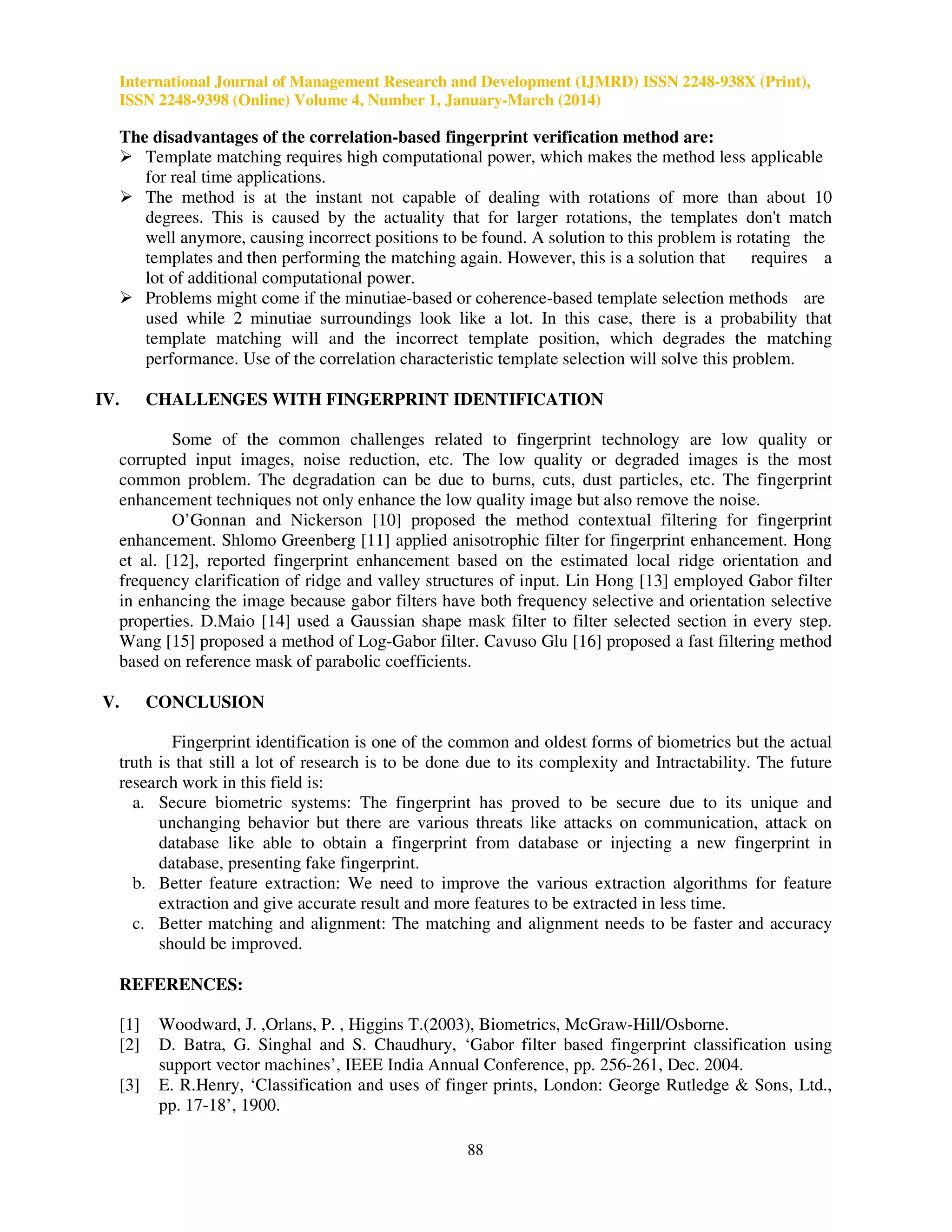 International Journal of Management Research and Development (IJMRD) ISSN 2248-938X (Print),
ISSN 2248-9398 (Online) Volume 4, Number 1, January-March (2014)
88
The disadvantages of the correlation-based fingerprint verification method are:
Template matching requires high computational power, which makes the method less applicable
for real time applications.
The method is at the instant not capable of dealing with rotations of more than about 10
degrees. This is caused by the actuality that for larger rotations, the templates don't match
well anymore, causing incorrect positions to be found. A solution to this problem is rotating the
templates and then performing the matching again. However, this is a solution that requires a
lot of additional computational power.
Problems might come if the minutiae-based or coherence-based template selection methods are
used while 2 minutiae surroundings look like a lot. In this case, there is a probability that
template matching will and the incorrect template position, which degrades the matching
performance. Use of the correlation characteristic template selection will solve this problem.
IV. CHALLENGES WITH FINGERPRINT IDENTIFICATION
Some of the common challenges related to fingerprint technology are low quality or
corrupted input images, noise reduction, etc. The low quality or degraded images is the most
common problem. The degradation can be due to burns, cuts, dust particles, etc. The fingerprint
enhancement techniques not only enhance the low quality image but also remove the noise.
O’Gonnan and Nickerson [10] proposed the method contextual filtering for fingerprint
enhancement. Shlomo Greenberg [11] applied anisotrophic filter for fingerprint enhancement. Hong
et al. [12], reported fingerprint enhancement based on the estimated local ridge orientation and
frequency clarification of ridge and valley structures of input. Lin Hong [13] employed Gabor filter
in enhancing the image because gabor filters have both frequency selective and orientation selective
properties. D.Maio [14] used a Gaussian shape mask filter to filter selected section in every step.
Wang [15] proposed a method of Log-Gabor filter. Cavuso Glu [16] proposed a fast filtering method
based on reference mask of parabolic coefficients.
V. CONCLUSION
Fingerprint identification is one of the common and oldest forms of biometrics but the actual
truth is that still a lot of research is to be done due to its complexity and Intractability. The future
research work in this field is:
a. Secure biometric systems: The fingerprint has proved to be secure due to its unique and
unchanging behavior but there are various threats like attacks on communication, attack on
database like able to obtain a fingerprint from database or injecting a new fingerprint in
database, presenting fake fingerprint.
b. Better feature extraction: We need to improve the various extraction algorithms for feature
extraction and give accurate result and more features to be extracted in less time.
c. Better matching and alignment: The matching and alignment needs to be faster and accuracy
should be improved.
REFERENCES:
[1] Woodward, J. ,Orlans, P. , Higgins T.(2003), Biometrics, McGraw-Hill/Osborne.
[2] D. Batra, G. Singhal and S. Chaudhury, ‘Gabor filter based fingerprint classification using
support vector machines’, IEEE India Annual Conference, pp. 256-261, Dec. 2004.
[3] E. R.Henry, ‘Classification and uses of finger prints, London: George Rutledge & Sons, Ltd.,
pp. 17-18’, 1900.
 