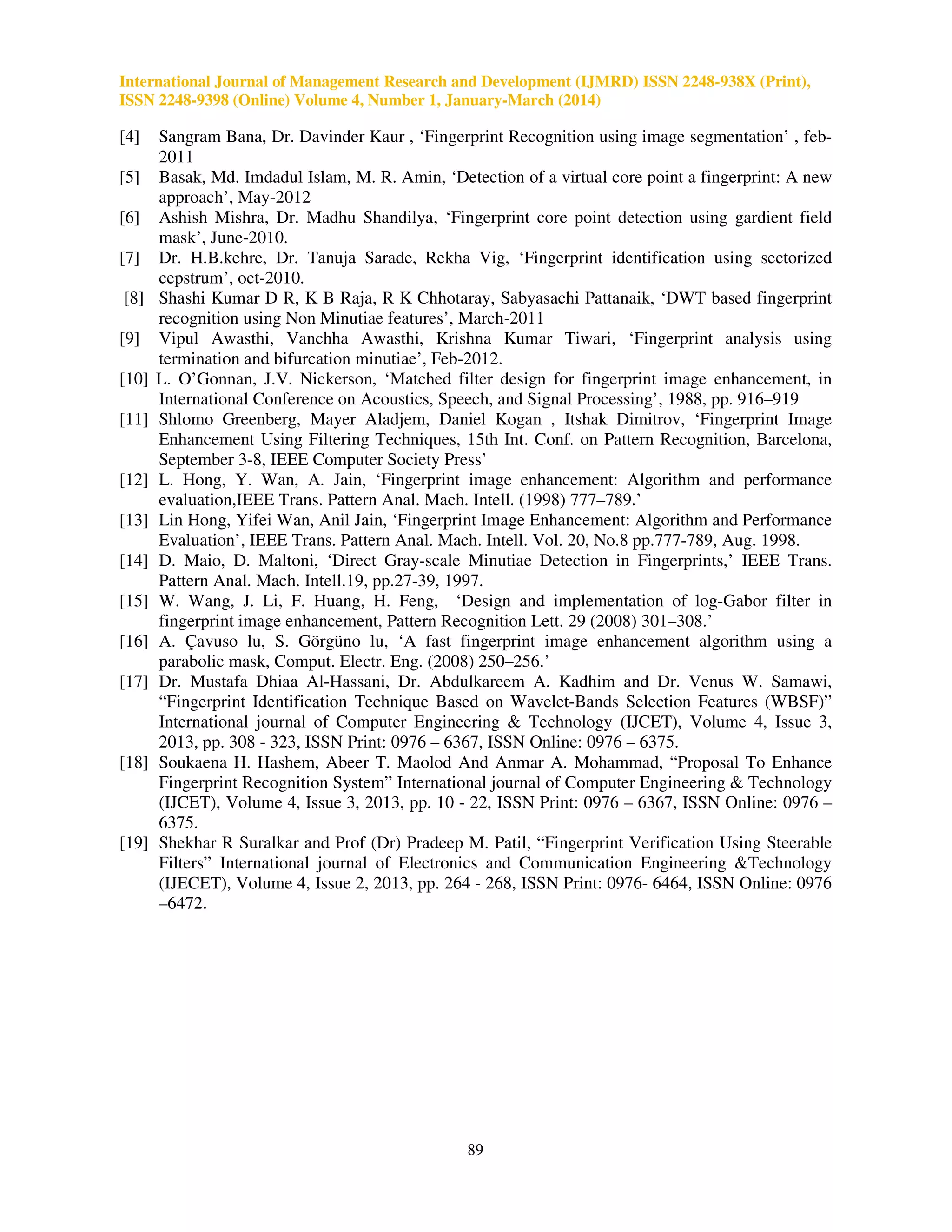 International Journal of Management Research and Development (IJMRD) ISSN 2248-938X (Print),
ISSN 2248-9398 (Online) Volume 4, Number 1, January-March (2014)
89
[4] Sangram Bana, Dr. Davinder Kaur , ‘Fingerprint Recognition using image segmentation’ , feb-
2011
[5] Basak, Md. Imdadul Islam, M. R. Amin, ‘Detection of a virtual core point a fingerprint: A new
approach’, May-2012
[6] Ashish Mishra, Dr. Madhu Shandilya, ‘Fingerprint core point detection using gardient field
mask’, June-2010.
[7] Dr. H.B.kehre, Dr. Tanuja Sarade, Rekha Vig, ‘Fingerprint identification using sectorized
cepstrum’, oct-2010.
[8] Shashi Kumar D R, K B Raja, R K Chhotaray, Sabyasachi Pattanaik, ‘DWT based fingerprint
recognition using Non Minutiae features’, March-2011
[9] Vipul Awasthi, Vanchha Awasthi, Krishna Kumar Tiwari, ‘Fingerprint analysis using
termination and bifurcation minutiae’, Feb-2012.
[10] L. O’Gonnan, J.V. Nickerson, ‘Matched filter design for fingerprint image enhancement, in
International Conference on Acoustics, Speech, and Signal Processing’, 1988, pp. 916–919
[11] Shlomo Greenberg, Mayer Aladjem, Daniel Kogan , Itshak Dimitrov, ‘Fingerprint Image
Enhancement Using Filtering Techniques, 15th Int. Conf. on Pattern Recognition, Barcelona,
September 3-8, IEEE Computer Society Press’
[12] L. Hong, Y. Wan, A. Jain, ‘Fingerprint image enhancement: Algorithm and performance
evaluation,IEEE Trans. Pattern Anal. Mach. Intell. (1998) 777–789.’
[13] Lin Hong, Yifei Wan, Anil Jain, ‘Fingerprint Image Enhancement: Algorithm and Performance
Evaluation’, IEEE Trans. Pattern Anal. Mach. Intell. Vol. 20, No.8 pp.777-789, Aug. 1998.
[14] D. Maio, D. Maltoni, ‘Direct Gray-scale Minutiae Detection in Fingerprints,’ IEEE Trans.
Pattern Anal. Mach. Intell.19, pp.27-39, 1997.
[15] W. Wang, J. Li, F. Huang, H. Feng, ‘Design and implementation of log-Gabor filter in
fingerprint image enhancement, Pattern Recognition Lett. 29 (2008) 301–308.’
[16] A. Çavuso lu, S. Görgüno lu, ‘A fast fingerprint image enhancement algorithm using a
parabolic mask, Comput. Electr. Eng. (2008) 250–256.’
[17] Dr. Mustafa Dhiaa Al-Hassani, Dr. Abdulkareem A. Kadhim and Dr. Venus W. Samawi,
“Fingerprint Identification Technique Based on Wavelet-Bands Selection Features (WBSF)”
International journal of Computer Engineering & Technology (IJCET), Volume 4, Issue 3,
2013, pp. 308 - 323, ISSN Print: 0976 – 6367, ISSN Online: 0976 – 6375.
[18] Soukaena H. Hashem, Abeer T. Maolod And Anmar A. Mohammad, “Proposal To Enhance
Fingerprint Recognition System” International journal of Computer Engineering & Technology
(IJCET), Volume 4, Issue 3, 2013, pp. 10 - 22, ISSN Print: 0976 – 6367, ISSN Online: 0976 –
6375.
[19] Shekhar R Suralkar and Prof (Dr) Pradeep M. Patil, “Fingerprint Verification Using Steerable
Filters” International journal of Electronics and Communication Engineering &Technology
(IJECET), Volume 4, Issue 2, 2013, pp. 264 - 268, ISSN Print: 0976- 6464, ISSN Online: 0976
–6472.
 
