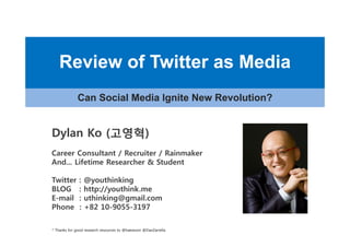 Review of Twitter as Media
             Can Social M di I it N
             C S i l Media Ignite New Revolution?
                                      R   l ti ?


Dylan Ko (고영혁)
          고영혁)
Career Consultant / R
C       C     lt t Recruiter / R i
                          it   Rainmaker
                                     k
And... Lifetime Researcher & Student

Twitter       :   @youthinking
BLOG          :   http://youthink.me
E-mail        :   uthinking@gmail.com
Phone         :   +82 10-9055-3197

* Thanks for good research resources to @haewoon @DanZarrella
 