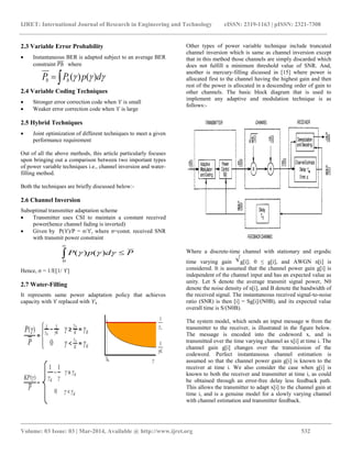 IJRET: International Journal of Research in Engineering and Technology eISSN: 2319-1163 | pISSN: 2321-7308
__________________________________________________________________________________________
Volume: 03 Issue: 03 | Mar-2014, Available @ http://www.ijret.org 532
2.3 Variable Error Probability
 Instantaneous BER is adapted subject to an average BER
constraint 𝑃𝑏 where
2.4 Variable Coding Techniques
 Stronger error correction code when ϒ is small
 Weaker error correction code when ϒ is large
2.5 Hybrid Techniques
 Joint optimization of different techniques to meet a given
performance requirement
Out of all the above methods, this article particularly focuses
upon bringing out a comparison between two important types
of power variable techniques i.e., channel inversion and water-
filling method.
Both the techniques are briefly discussed below:-
2.6 Channel Inversion
Suboptimal transmitter adaptation scheme
 Transmitter uses CSI to maintain a constant received
power(hence channel fading is inverted)
 Given by P(ϒ)/P = σ/ϒ, where σ=const. received SNR
with transmit power constraint
Hence, σ = 1/E[1/ ϒ]
2.7 Water-Filling
It represents same power adaptation policy that achieves
capacity with ϒ replaced with ϒk .
Other types of power variable technique include truncated
channel inversion which is same as channel inversion except
that in this method those channels are simply discarded which
does not fulfill a minimum threshold value of SNR. And,
another is mercury-filling dicussed in [15] where power is
allocated first to the channel having the highest gain and then
rest of the power is allocated in a descending order of gain to
other channels. The basic block diagram that is used to
implement any adaptive and modulation technique is as
follows:-
Where a discrete-time channel with stationary and ergodic
time varying gain g[i]; 0 ≤ g[i], and AWGN n[i] is
considered. It is assumed that the channel power gain g[i] is
independent of the channel input and has an expected value as
unity. Let S denote the average transmit signal power, N0
denote the noise density of n[i], and B denote the bandwidth of
the received signal. The instantaneous received signal-to-noise
ratio (SNR) is then [i] = Sg[i]/(N0B), and its expected value
overall time is S/(N0B).
The system model, which sends an input message w from the
transmitter to the receiver, is illustrated in the figure below.
The message is encoded into the codeword x, and is
transmitted over the time varying channel as x[i] at time i. The
channel gain g[i] changes over the transmission of the
codeword. Perfect instantaneous channel estimation is
assumed so that the channel power gain g[i] is known to the
receiver at time i. We also consider the case when g[i] is
known to both the receiver and transmitter at time i, as could
be obtained through an error-free delay less feedback path.
This allows the transmitter to adapt x[i] to the channel gain at
time i, and is a genuine model for a slowly varying channel
with channel estimation and transmitter feedback.
PdpP 

 )()(
0
 dpPP bb )()(
 