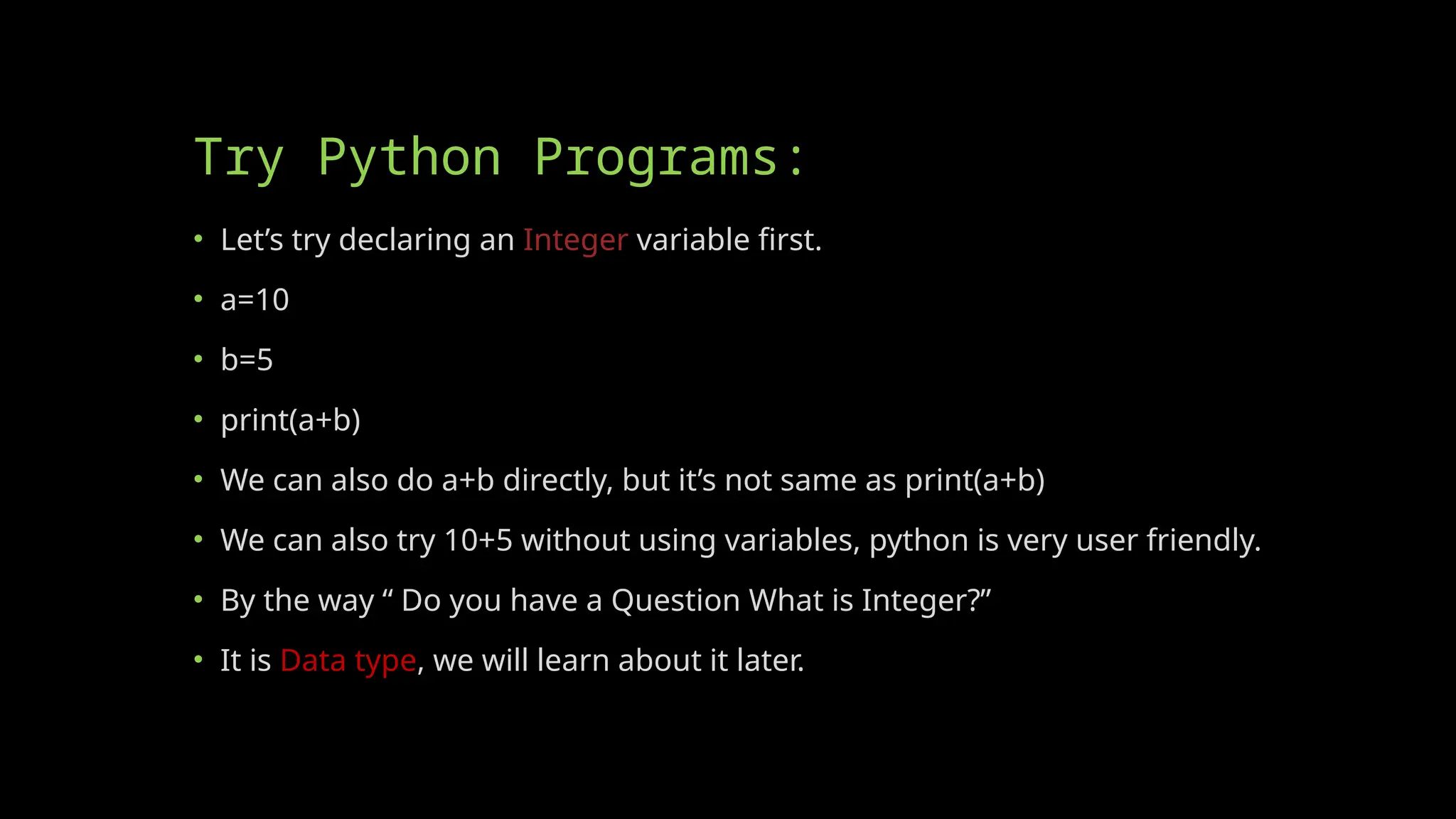 Try Python Programs:
• Let’s try declaring an Integer variable first.
• a=10
• b=5
• print(a+b)
• We can also do a+b directly, but it’s not same as print(a+b)
• We can also try 10+5 without using variables, python is very user friendly.
• By the way “ Do you have a Question What is Integer?”
• It is Data type, we will learn about it later.
 