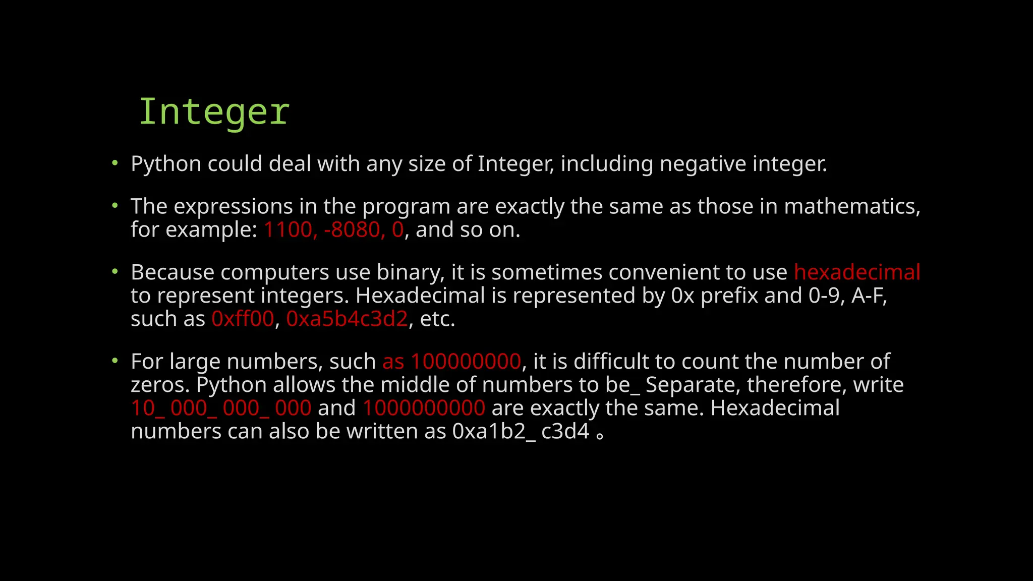 Integer
• Python could deal with any size of Integer, including negative integer.
• The expressions in the program are exactly the same as those in mathematics,
for example: 1100, -8080, 0, and so on.
• Because computers use binary, it is sometimes convenient to use hexadecimal
to represent integers. Hexadecimal is represented by 0x prefix and 0-9, A-F,
such as 0xff00, 0xa5b4c3d2, etc.
• For large numbers, such as 100000000, it is difficult to count the number of
zeros. Python allows the middle of numbers to be_ Separate, therefore, write
10_ 000_ 000_ 000 and 1000000000 are exactly the same. Hexadecimal
numbers can also be written as 0xa1b2_ c3d4 。
 