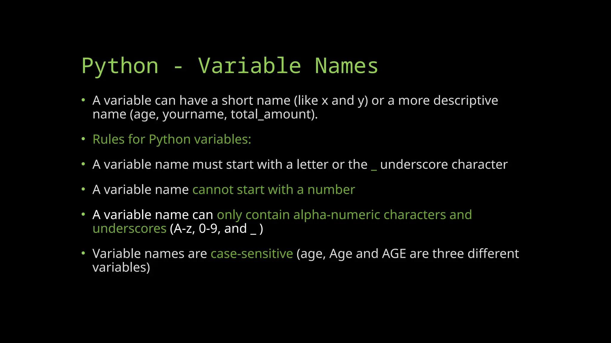 Python - Variable Names
• A variable can have a short name (like x and y) or a more descriptive
name (age, yourname, total_amount).
• Rules for Python variables:
• A variable name must start with a letter or the _ underscore character
• A variable name cannot start with a number
• A variable name can only contain alpha-numeric characters and
underscores (A-z, 0-9, and _ )
• Variable names are case-sensitive (age, Age and AGE are three different
variables)
 