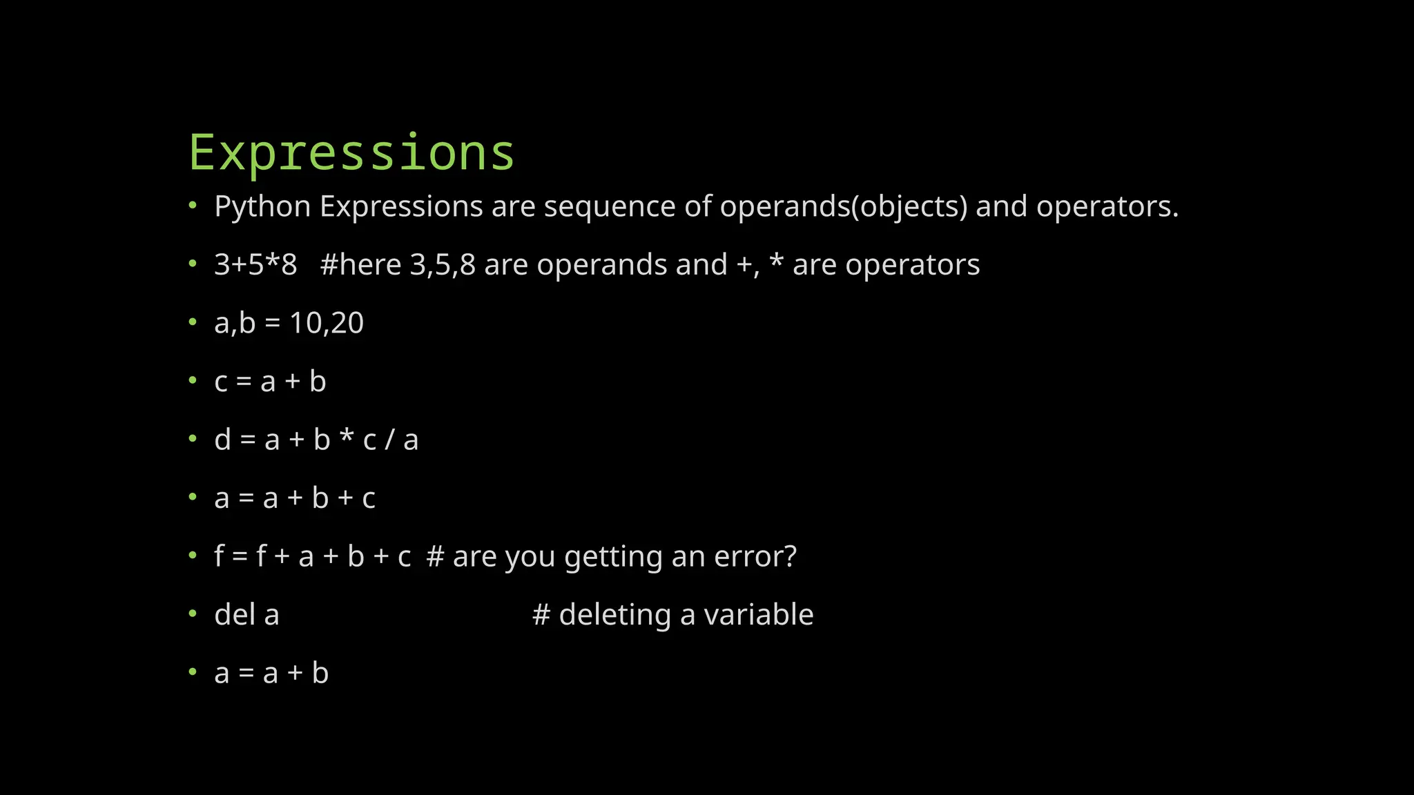 Expressions
• Python Expressions are sequence of operands(objects) and operators.
• 3+5*8 #here 3,5,8 are operands and +, * are operators
• a,b = 10,20
• c = a + b
• d = a + b * c / a
• a = a + b + c
• f = f + a + b + c # are you getting an error?
• del a # deleting a variable
• a = a + b
 