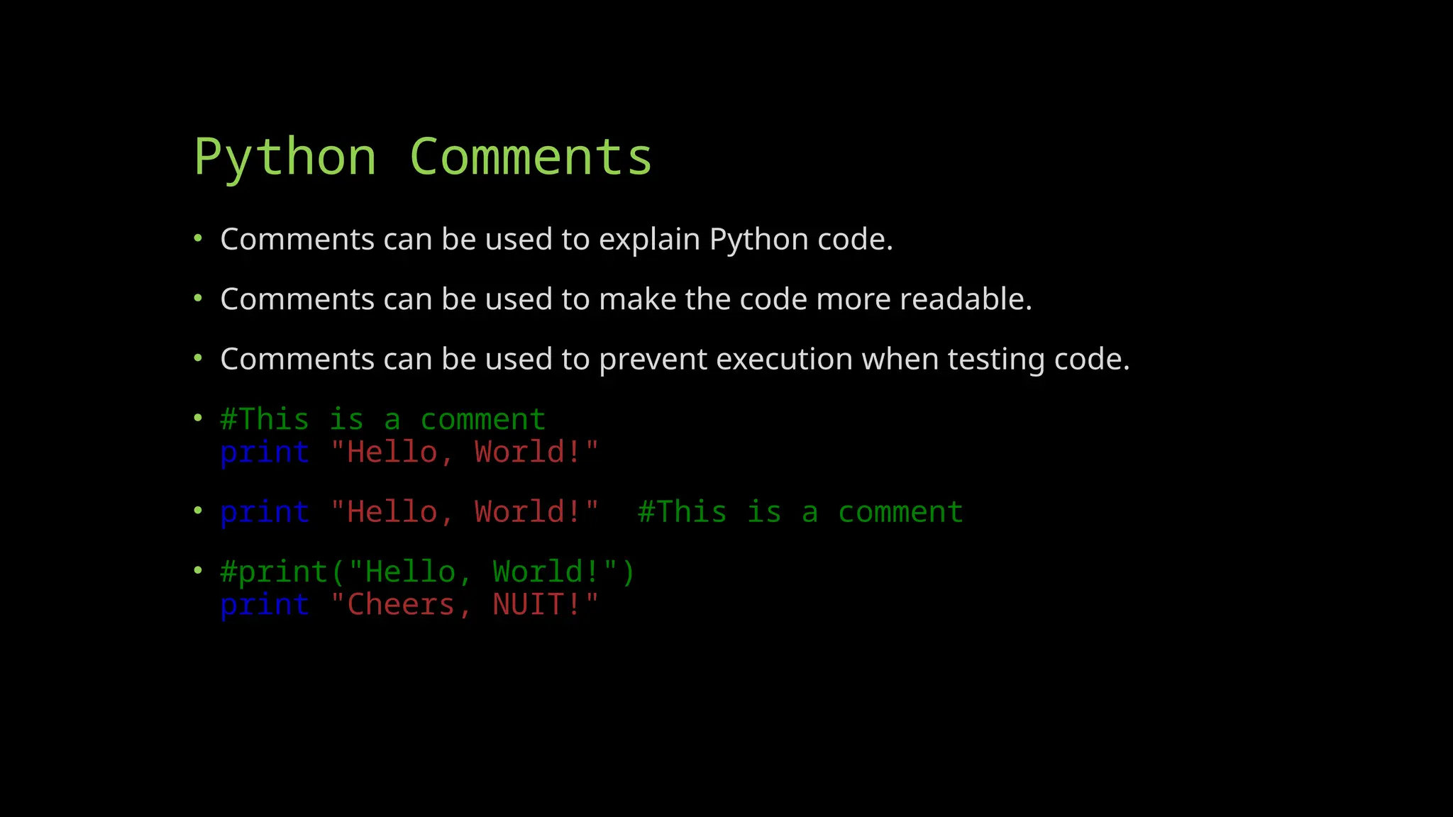 Python Comments
• Comments can be used to explain Python code.
• Comments can be used to make the code more readable.
• Comments can be used to prevent execution when testing code.
• #This is a comment
print("Hello, World!")
• print("Hello, World!") #This is a comment
• #print("Hello, World!")
print("Cheers, NUIT!")
 