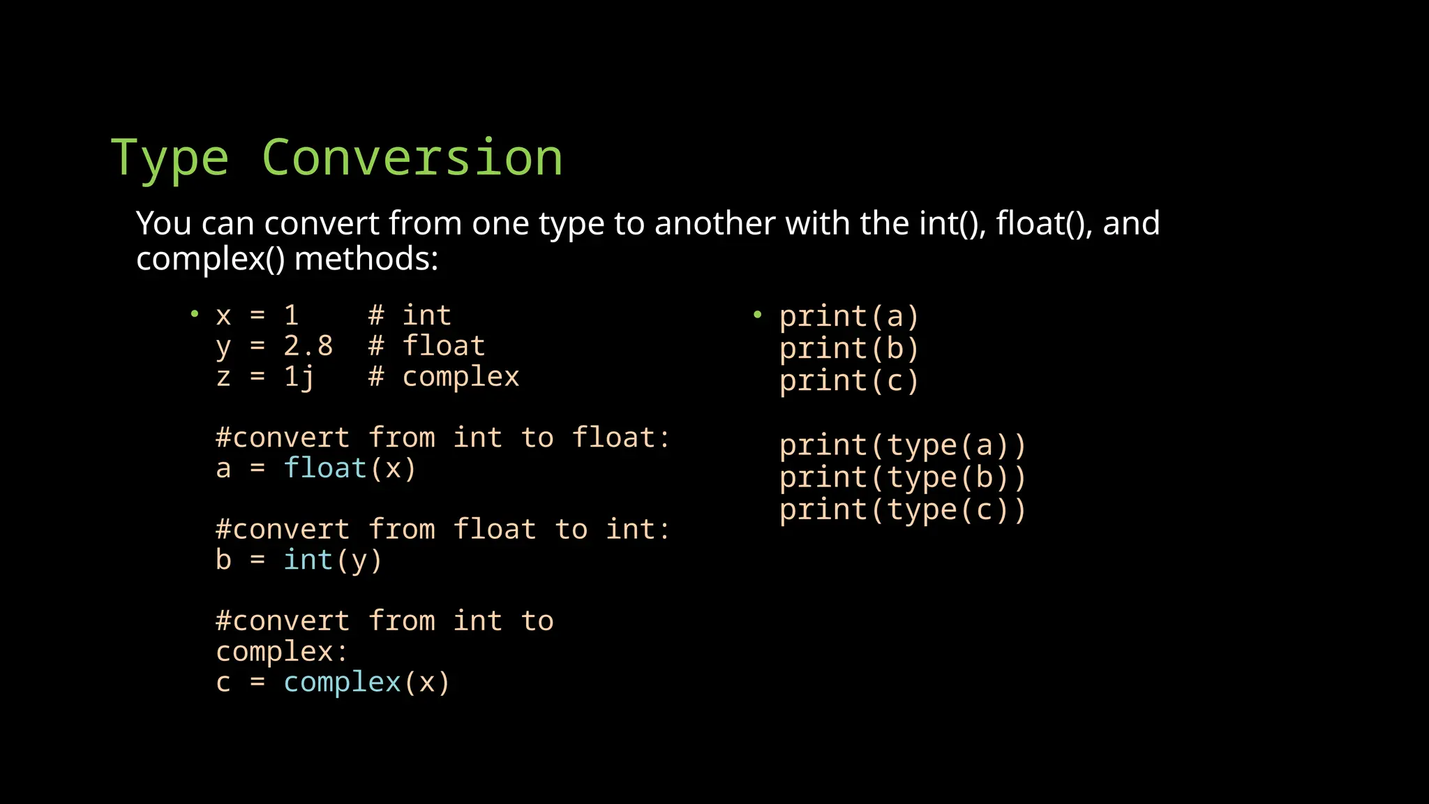 Type Conversion
You can convert from one type to another with the int(), float(), and
complex() methods:
• x = 1 # int
y = 2.8 # float
z = 1j # complex
#convert from int to float:
a = float(x)
#convert from float to int:
b = int(y)
#convert from int to
complex:
c = complex(x)
• print(a)
print(b)
print(c)
print(type(a))
print(type(b))
print(type(c))
 