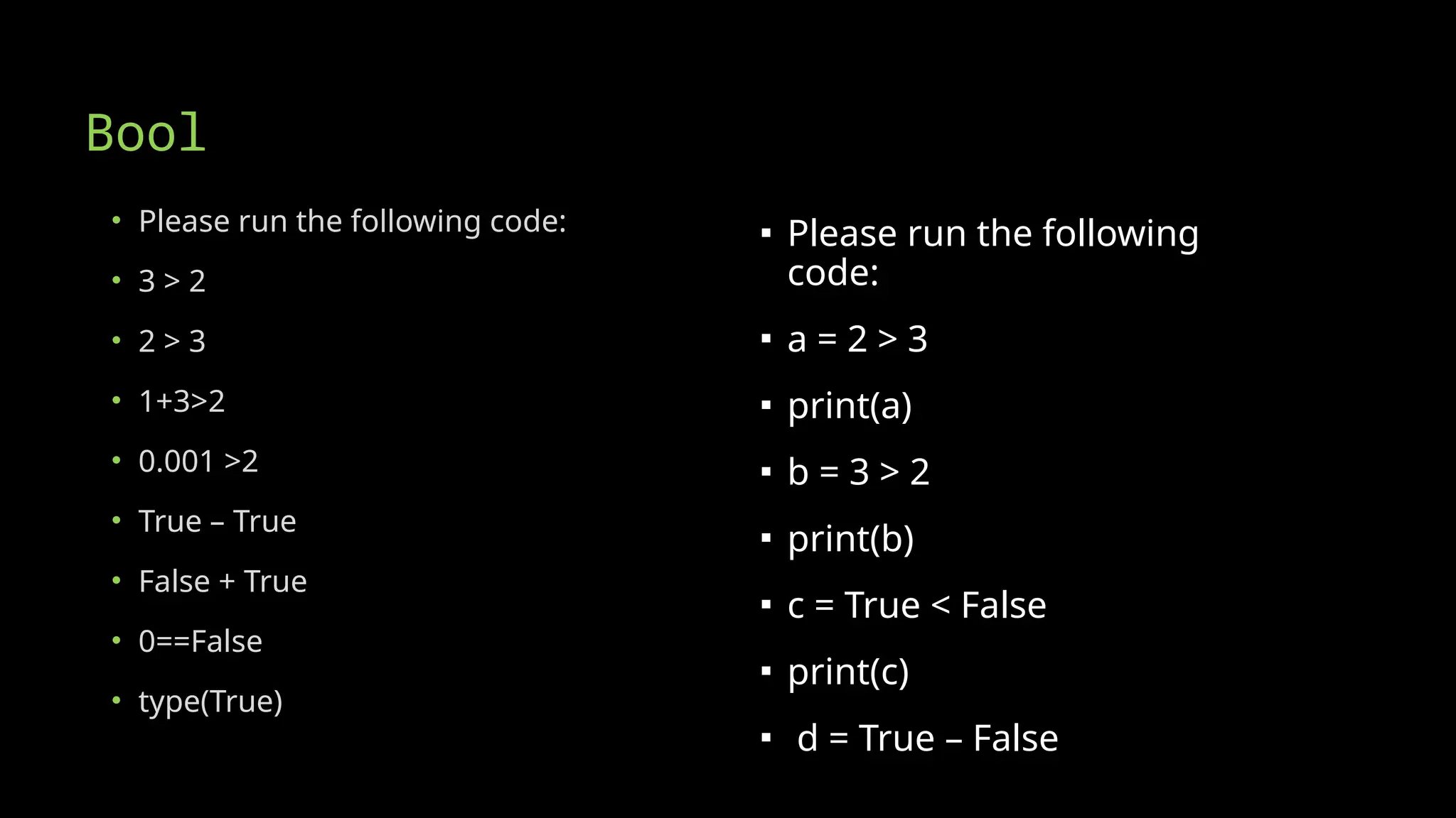 Bool
• Please run the following code:
• 3 > 2
• 2 > 3
• 1+3>2
• 0.001 >2
• True – True
• False + True
• 0==False
• type(True)
▪ Please run the following
code:
▪ a = 2 > 3
▪ print(a)
▪ b = 3 > 2
▪ print(b)
▪ c = True < False
▪ print(c)
▪ d = True – False
 