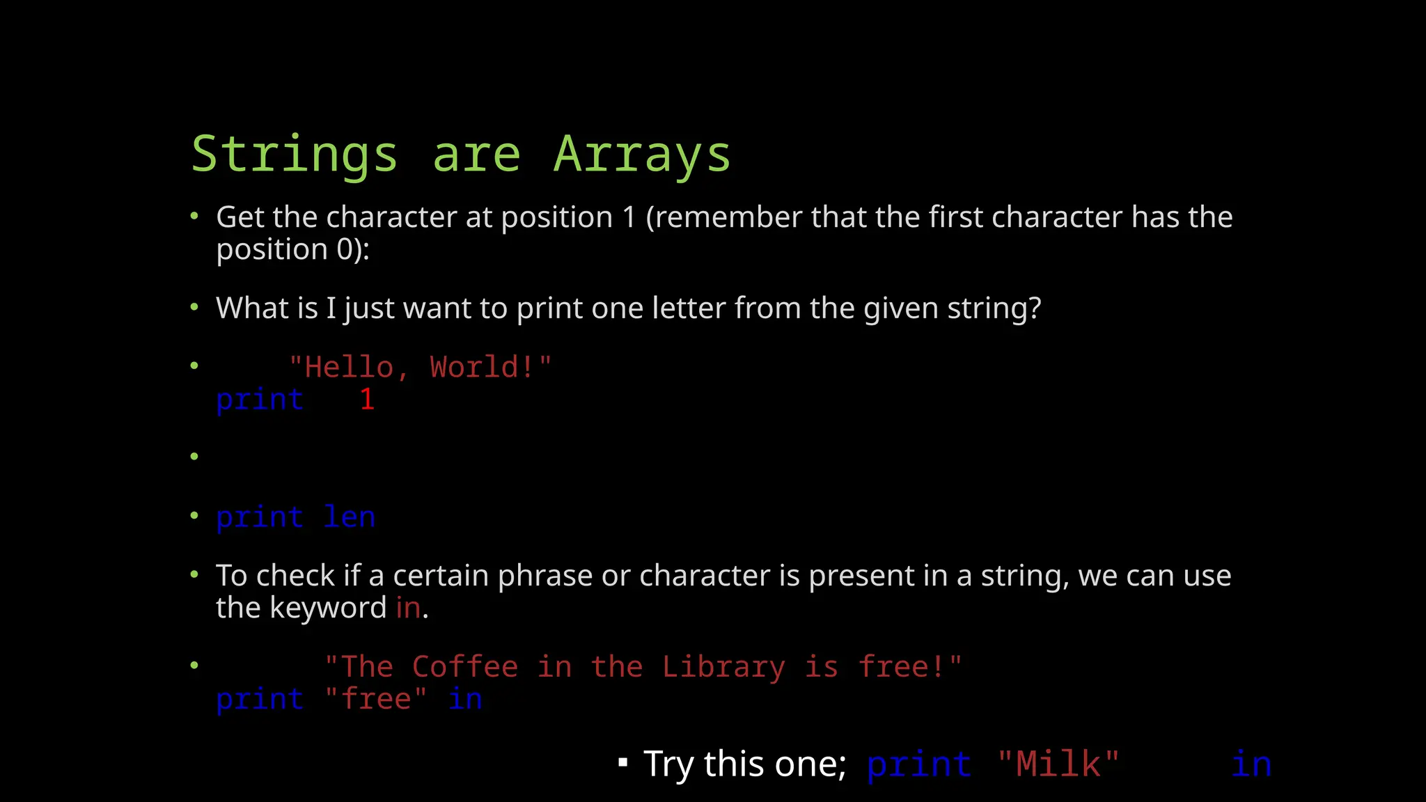 Strings are Arrays
• Get the character at position 1 (remember that the first character has the
position 0):
• What is I just want to print one letter from the given string?
• a = "Hello, World!"
print(a[1])
• The len() function returns the length of a string:
• print(len(a))
• To check if a certain phrase or character is present in a string, we can use
the keyword in.
• txt = "The Coffee in the Library is free!"
print("free" in txt)
▪ Try this one; print("Milk" not in txt)
 