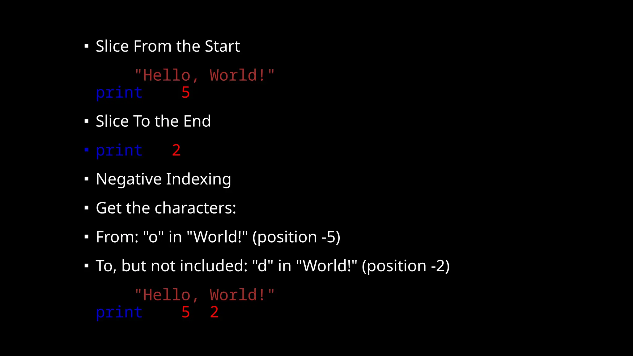 ▪ Slice From the Start
▪ b = "Hello, World!"
print(b[:5])
▪ Slice To the End
▪ print(b[2:])
▪ Negative Indexing
▪ Get the characters:
▪ From: "o" in "World!" (position -5)
▪ To, but not included: "d" in "World!" (position -2)
▪ b = "Hello, World!"
print(b[-5:-2])
 