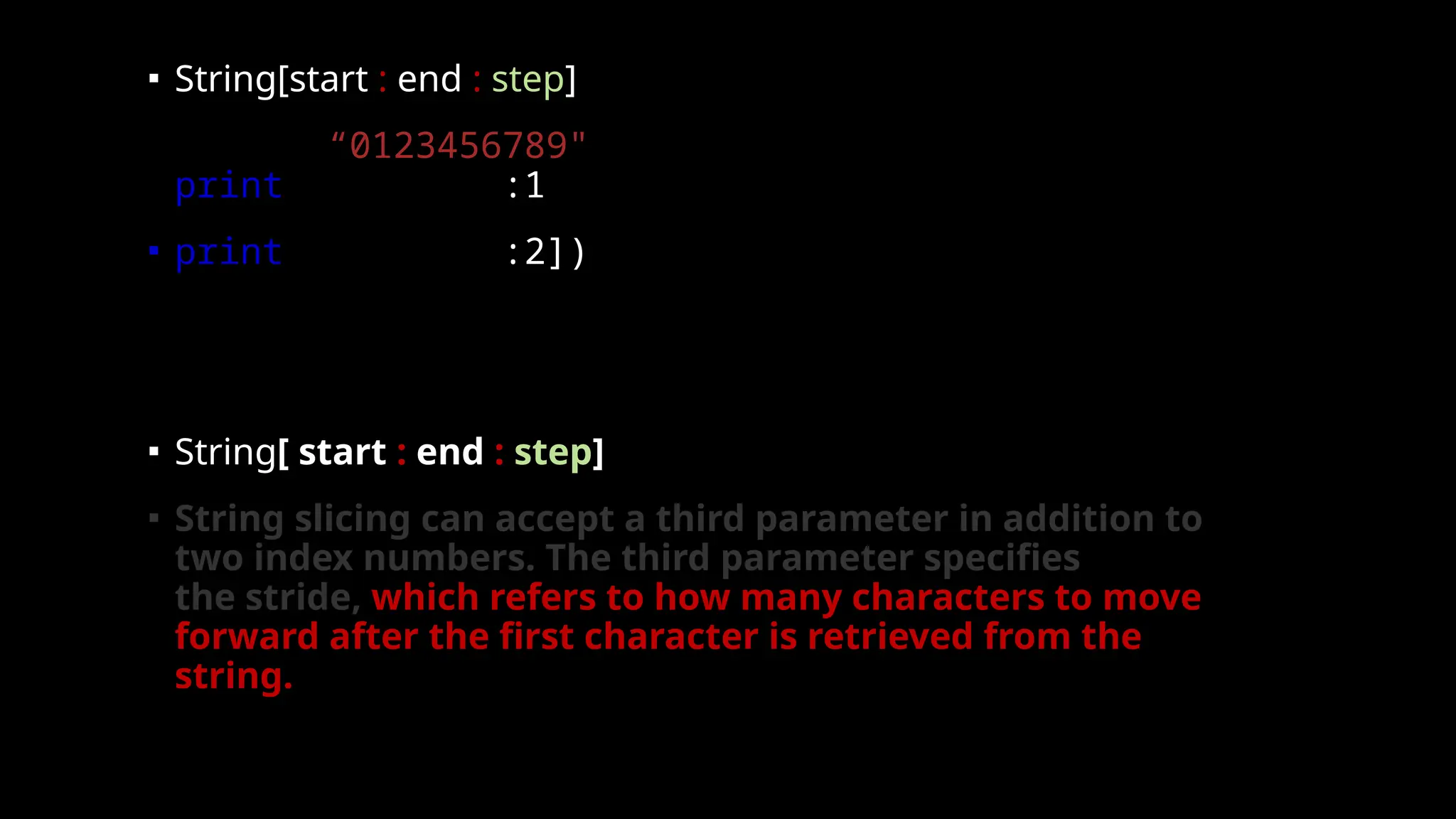 ▪ String[start : end : step]
▪ nums = “0123456789"
print(nums[0:10:1])
▪ print(nums[0:10:2])
▪ String[ start : end : step]
▪ String slicing can accept a third parameter in addition to
two index numbers. The third parameter specifies
the stride, which refers to how many characters to move
forward after the first character is retrieved from the
string.
 