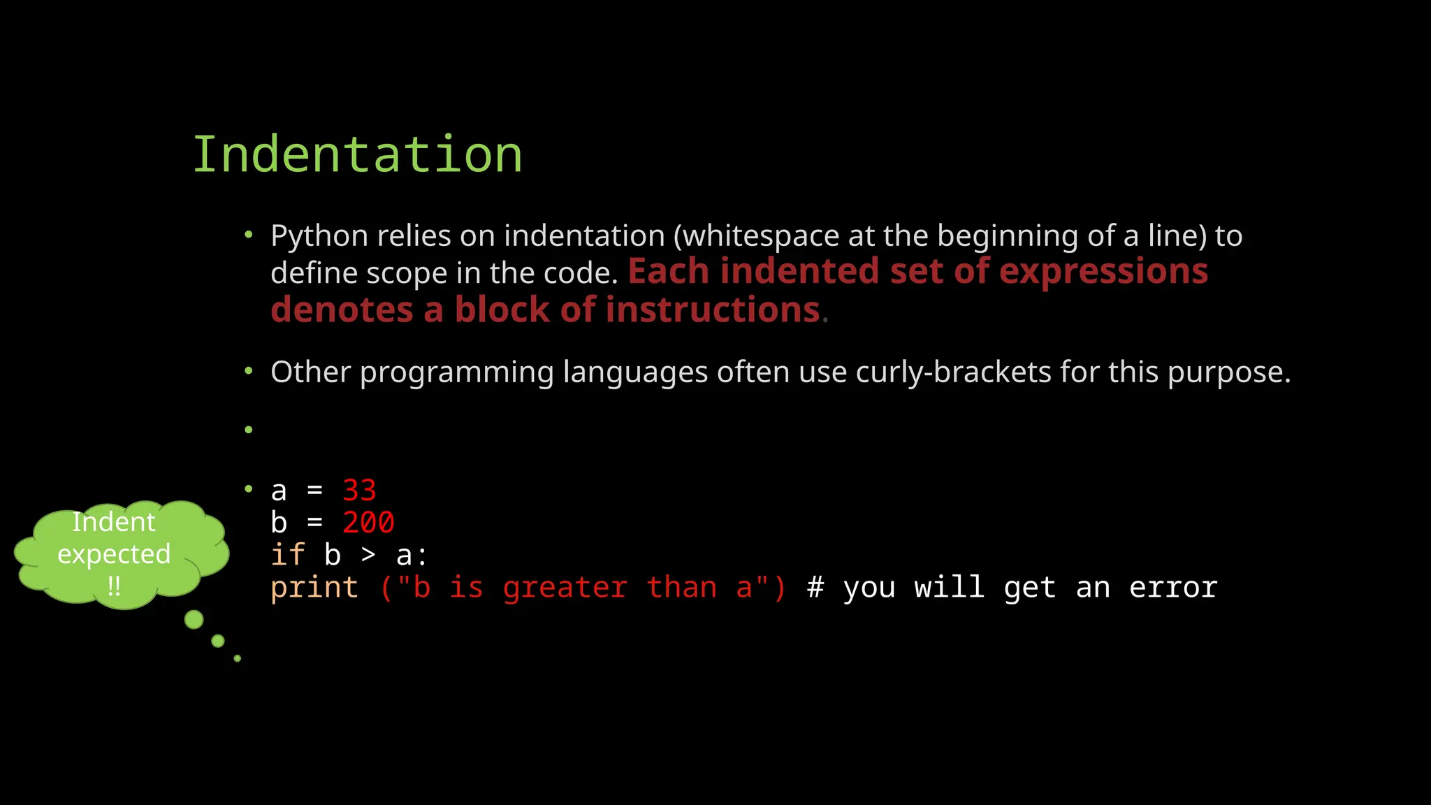 Indentation
• Python relies on indentation (whitespace at the beginning of a line) to
define scope in the code. Each indented set of expressions
denotes a block of instructions.
• Other programming languages often use curly-brackets for this purpose.
• Example: If statement, without indentation (will raise an error):
• a = 33
b = 200
if b > a:
print ("b is greater than a") # you will get an error
Indent
expected
!!
 