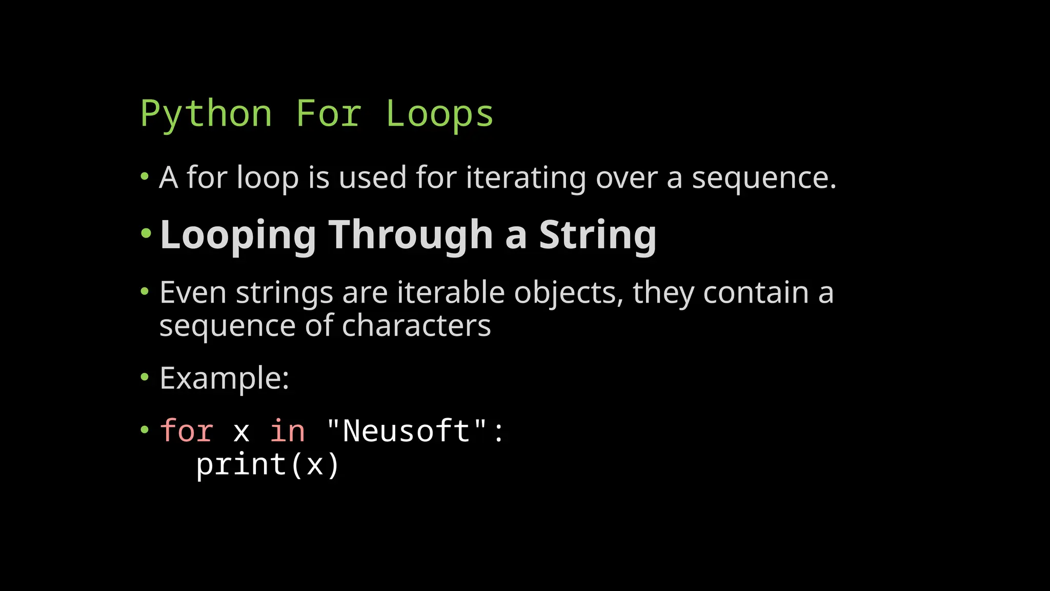 Python For Loops
• A for loop is used for iterating over a sequence.
•Looping Through a String
• Even strings are iterable objects, they contain a
sequence of characters
• Example:
• for x in "Neusoft":
print(x)
 