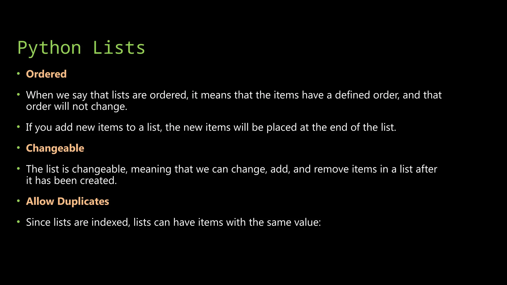 Python Lists
• Ordered
• When we say that lists are ordered, it means that the items have a defined order, and that
order will not change.
• If you add new items to a list, the new items will be placed at the end of the list.
• Changeable
• The list is changeable, meaning that we can change, add, and remove items in a list after
it has been created.
• Allow Duplicates
• Since lists are indexed, lists can have items with the same value:
 