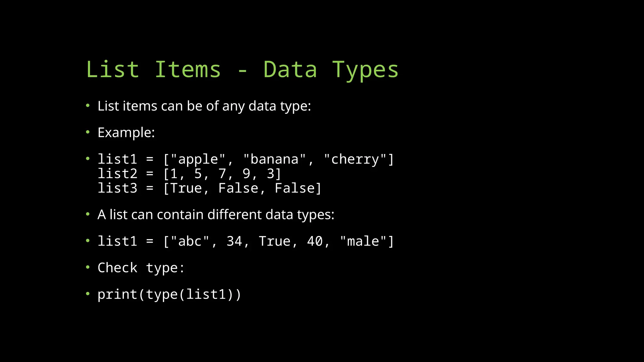 List Items - Data Types
• List items can be of any data type:
• Example:
• list1 = ["apple", "banana", "cherry"]
list2 = [1, 5, 7, 9, 3]
list3 = [True, False, False]
• A list can contain different data types:
• list1 = ["abc", 34, True, 40, "male"]
• Check type:
• print(type(list1))
 