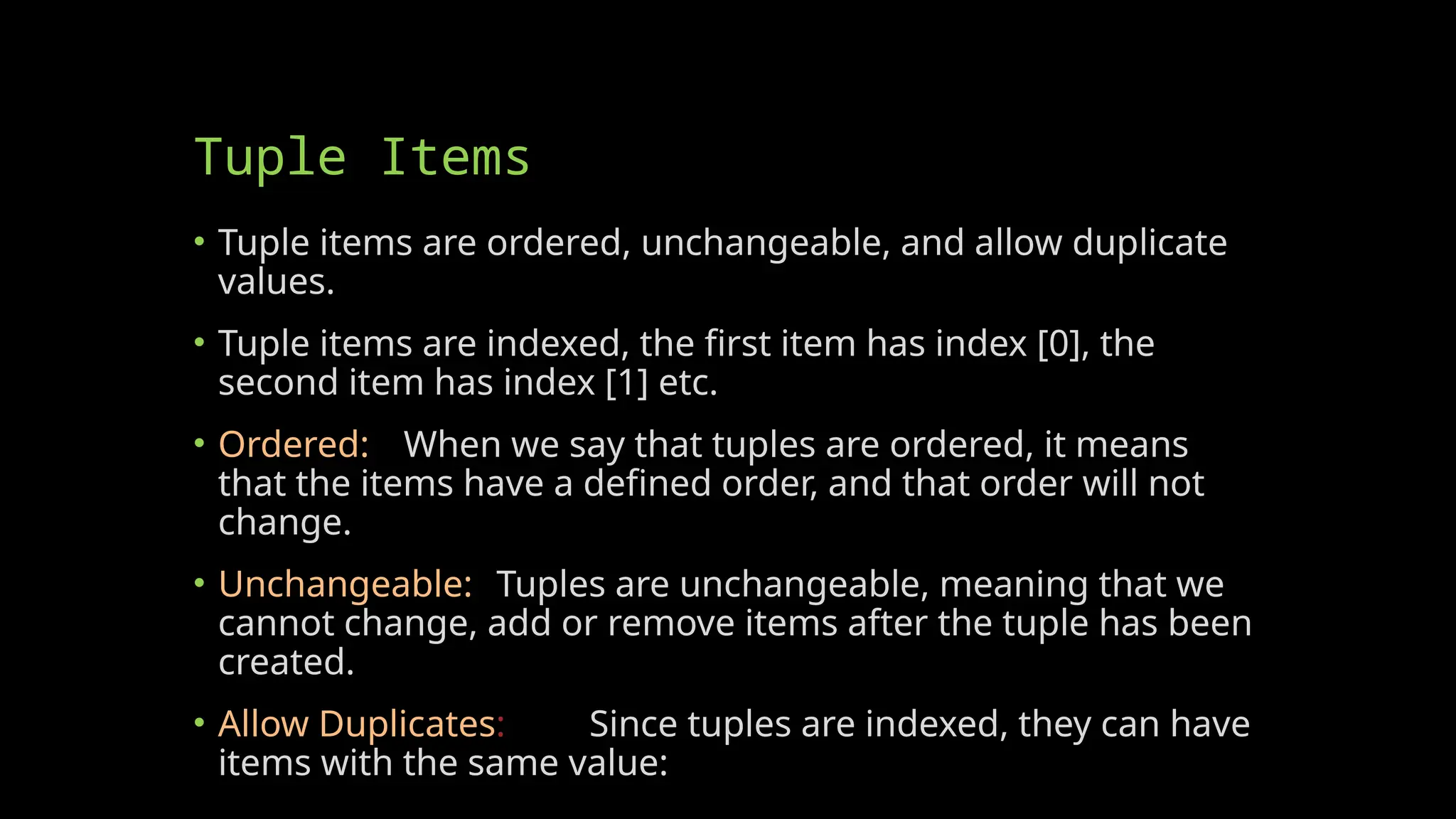Tuple Items
• Tuple items are ordered, unchangeable, and allow duplicate
values.
• Tuple items are indexed, the first item has index [0], the
second item has index [1] etc.
• Ordered: When we say that tuples are ordered, it means
that the items have a defined order, and that order will not
change.
• Unchangeable: Tuples are unchangeable, meaning that we
cannot change, add or remove items after the tuple has been
created.
• Allow Duplicates: Since tuples are indexed, they can have
items with the same value:
 