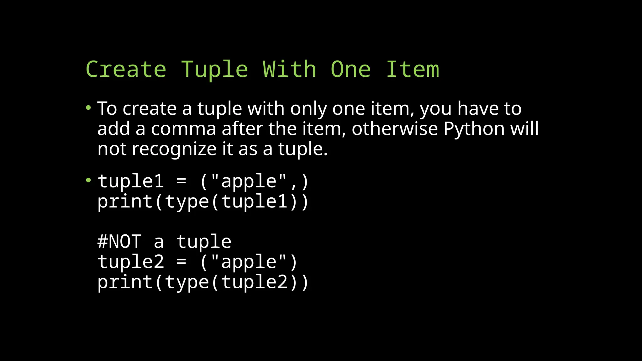 Create Tuple With One Item
• To create a tuple with only one item, you have to
add a comma after the item, otherwise Python will
not recognize it as a tuple.
• tuple1 = ("apple",)
print(type(tuple1))
#NOT a tuple
tuple2 = ("apple")
print(type(tuple2))
 