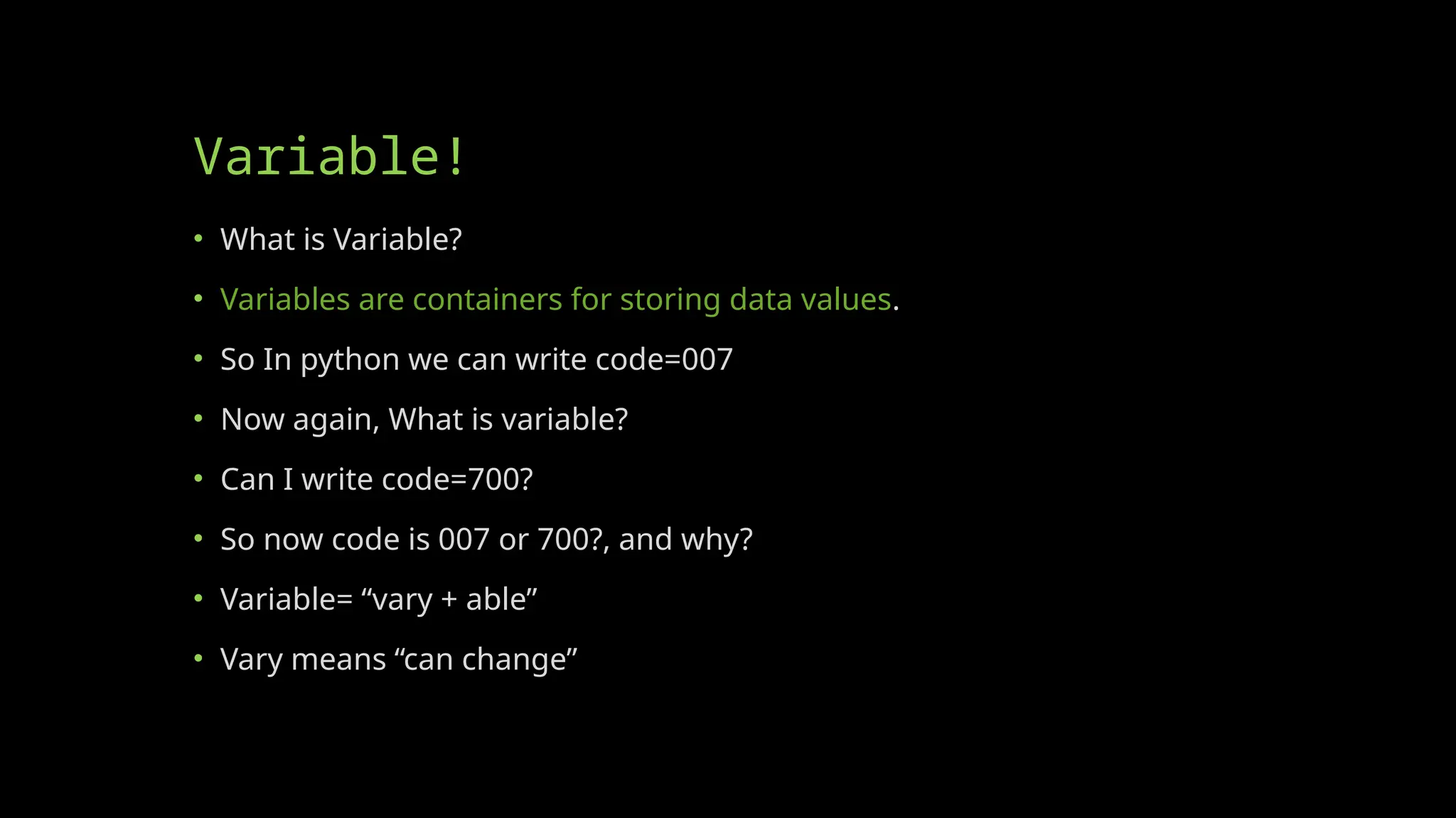 Variable!
• What is Variable?
• Variables are containers for storing data values.
• So In python we can write code=007
• Now again, What is variable?
• Can I write code=700?
• So now code is 007 or 700?, and why?
• Variable= “vary + able”
• Vary means “can change”
 