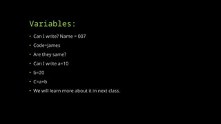 Variables:
• Can I write? Name = 007
• Code=James
• Are they same?
• Can I write a=10
• b=20
• C=a+b
• We will learn more about it in next class.
 