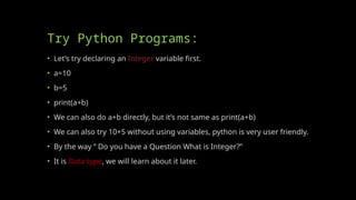 Try Python Programs:
• Let’s try declaring an Integer variable first.
• a=10
• b=5
• print(a+b)
• We can also do a+b directly, but it’s not same as print(a+b)
• We can also try 10+5 without using variables, python is very user friendly.
• By the way “ Do you have a Question What is Integer?”
• It is Data type, we will learn about it later.
 