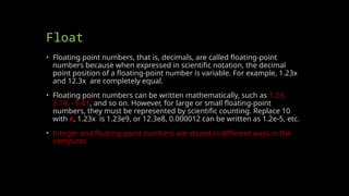 Float
• Floating point numbers, that is, decimals, are called floating-point
numbers because when expressed in scientific notation, the decimal
point position of a floating-point number is variable. For example, 1.23x
and 12.3x are completely equal.
• Floating point numbers can be written mathematically, such as 1.23,
3.14, - 9.01, and so on. However, for large or small floating-point
numbers, they must be represented by scientific counting. Replace 10
with e, 1.23x is 1.23e9, or 12.3e8, 0.000012 can be written as 1.2e-5, etc.
• Integer and floating-point numbers are stored in different ways in the
computer.
 
