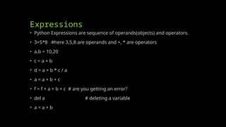 Expressions
• Python Expressions are sequence of operands(objects) and operators.
• 3+5*8 #here 3,5,8 are operands and +, * are operators
• a,b = 10,20
• c = a + b
• d = a + b * c / a
• a = a + b + c
• f = f + a + b + c # are you getting an error?
• del a # deleting a variable
• a = a + b
 