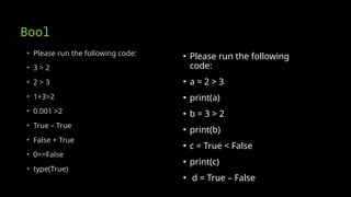 Bool
• Please run the following code:
• 3 > 2
• 2 > 3
• 1+3>2
• 0.001 >2
• True – True
• False + True
• 0==False
• type(True)
▪ Please run the following
code:
▪ a = 2 > 3
▪ print(a)
▪ b = 3 > 2
▪ print(b)
▪ c = True < False
▪ print(c)
▪ d = True – False
 
