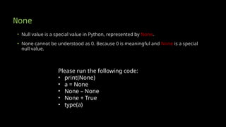 None
• Null value is a special value in Python, represented by None.
• None cannot be understood as 0. Because 0 is meaningful and None is a special
null value.
Please run the following code:
• print(None)
• a = None
• None – None
• None + True
• type(a)
 
