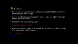 Strings
• We already know what is string and what is use of it; Today we will try
more examples with strings.
• Strings in python are surrounded by either single quotation marks, or
double quotation marks.
• ‘Neusoft' is the same as “Neusoft“
• Assign String to a Variable:
• Assigning a string to a variable is done with the variable name followed
by an equal sign and the string:
• a = “Neusoft"
print(a)
 