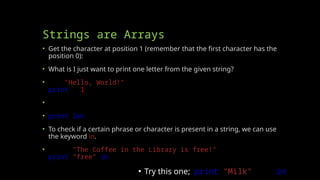 Strings are Arrays
• Get the character at position 1 (remember that the first character has the
position 0):
• What is I just want to print one letter from the given string?
• a = "Hello, World!"
print(a[1])
• The len() function returns the length of a string:
• print(len(a))
• To check if a certain phrase or character is present in a string, we can use
the keyword in.
• txt = "The Coffee in the Library is free!"
print("free" in txt)
▪ Try this one; print("Milk" not in txt)
 