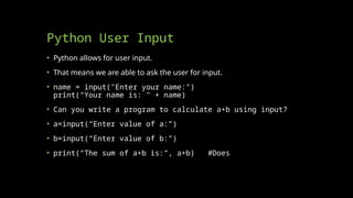 Python User Input
• Python allows for user input.
• That means we are able to ask the user for input.
• name = input("Enter your name:")
print(“Your name is: " + name)
• Can you write a program to calculate a+b using input?
• a=input(“Enter value of a:”)
• b=input(“Enter value of b:”)
• print(“The sum of a+b is:”, a+b) #Does this work?
 
