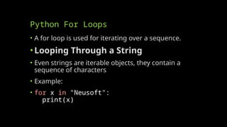 Python For Loops
• A for loop is used for iterating over a sequence.
•Looping Through a String
• Even strings are iterable objects, they contain a
sequence of characters
• Example:
• for x in "Neusoft":
print(x)
 