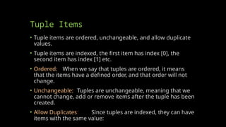 Tuple Items
• Tuple items are ordered, unchangeable, and allow duplicate
values.
• Tuple items are indexed, the first item has index [0], the
second item has index [1] etc.
• Ordered: When we say that tuples are ordered, it means
that the items have a defined order, and that order will not
change.
• Unchangeable: Tuples are unchangeable, meaning that we
cannot change, add or remove items after the tuple has been
created.
• Allow Duplicates: Since tuples are indexed, they can have
items with the same value:
 