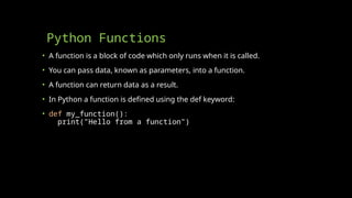 Python Functions
• A function is a block of code which only runs when it is called.
• You can pass data, known as parameters, into a function.
• A function can return data as a result.
• In Python a function is defined using the def keyword:
• def my_function():
print("Hello from a function")
 
