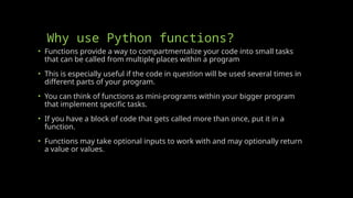 Why use Python functions?
• Functions provide a way to compartmentalize your code into small tasks
that can be called from multiple places within a program
• This is especially useful if the code in question will be used several times in
different parts of your program.
• You can think of functions as mini-programs within your bigger program
that implement specific tasks.
• If you have a block of code that gets called more than once, put it in a
function.
• Functions may take optional inputs to work with and may optionally return
a value or values.
 
