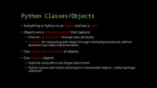 Python Classes/Objects
• Everything in Python is an object and has a type
• Objects are a data abstraction that capture:
• Internal representation through data attributes
• Interface for interacting with object through methods(procedures), defines
behaviors but hides implementation
• Can create new instances of objects
• Can destroy objects
• Explicitly using del or just forget about them
• Python system will reclaim destroyed or inaccessible objects – called ‘garbage
collection’
 