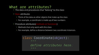 What are attributes?
• The data and procedures that “belong” to the class
• Data attributes
• Think of the data as other objects that make up the class
• For example, a coordinate is made up of two numbers
• Procedure attributes(methods or functions)
• Methods that only work with this class
• For example, define a distance between two coordinate instances.
class Coordinate(object):
"""
define attributes here.
"""
 