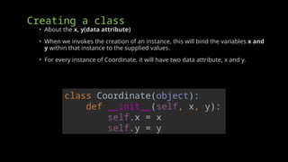 Creating a class
• About the x, y(data attribute)
• When we invokes the creation of an instance, this will bind the variables x and
y within that instance to the supplied values.
• For every instance of Coordinate, it will have two data attribute, x and y.
class Coordinate(object):
def __init__(self, x, y):
self.x = x
self.y = y
 