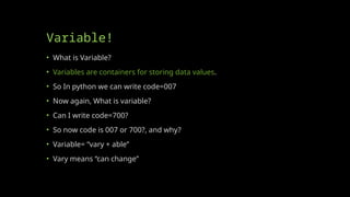 Variable!
• What is Variable?
• Variables are containers for storing data values.
• So In python we can write code=007
• Now again, What is variable?
• Can I write code=700?
• So now code is 007 or 700?, and why?
• Variable= “vary + able”
• Vary means “can change”
 