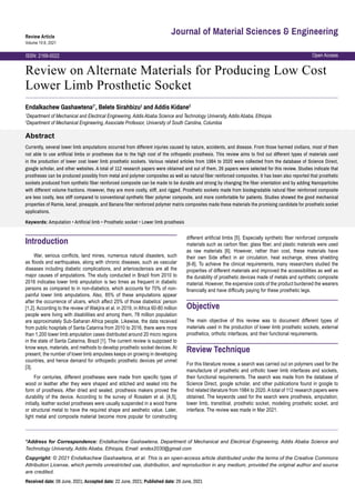 Open Access
ISSN: 2169-0022
Review Article
Volume 10:6, 2021
Journal of Material Sciences & Engineering
Review on Alternate Materials for Producing Low Cost
Lower Limb Prosthetic Socket
Abstract
Currently, several lower limb amputations occurred from different injuries caused by nature, accidents, and disease. From those harmed civilians, most of them
not able to use artificial limbs or prostheses due to the high cost of the orthopedic prosthesis. This review aims to find out different types of materials used
in the production of lower cost lower limb prosthetic sockets. Various related articles from 1984 to 2020 were collected from the database of Science Direct,
google scholar, and other websites. A total of 112 research papers were obtained and out of them, 26 papers were selected for this review. Studies indicate that
prostheses can be produced possibly from metal and polymer composites as well as natural fiber reinforced composites. It has been also reported that prosthetic
sockets produced from synthetic fiber reinforced composite can be made to be durable and strong by changing the fiber orientation and by adding Nanoparticles
with different volume fractions. However, they are more costly, stiff, and rigged. Prosthetic sockets made from biodegradable natural fiber reinforced composite
are less costly, less stiff compared to conventional synthetic fiber polymer composite, and more comfortable for patients. Studies showed the good mechanical
properties of Ramie, kenaf, pineapple, and Banana fiber reinforced polymer matrix composites made these materials the promising candidate for prosthetic socket
applications.
Keywords: Amputation • Artificial limb • Prosthetic socket • Lower limb prosthesis
Endalkachew Gashawtena1*
, Belete Sirahbizu1
and Addis Kidane2
1
Department of Mechanical and Electrical Engineering, Addis Ababa Science and Technology University, Addis Ababa, Ethiopia
2
Department of Mechanical Engineering, Associate Professor, University of South Carolina, Columbia
*Address for Correspondence: Endalkachew Gashawtena, Department of Mechanical and Electrical Engineering, Addis Ababa Science and
Technology University, Addis Ababa, Ethiopia, Email: endex2030@gmail.com
Copyright: © 2021 Endalkachew Gashawtena, et al. This is an open-access article distributed under the terms of the Creative Commons
Attribution License, which permits unrestricted use, distribution, and reproduction in any medium, provided the original author and source
are credited.
Received date: 08 June, 2021; Accepted date: 22 June, 2021; Published date: 29 June, 2021
Introduction
War, serious conflicts, land mines, numerous natural disasters, such
as floods and earthquakes, along with chronic diseases, such as vascular
diseases including diabetic complications, and arteriosclerosis are all the
major causes of amputations. The study conducted in Brazil from 2010 to
2016 indicates lower limb amputation is two times as frequent in diabetic
persons as compared to in non-diabetics, which accounts for 70% of non-
painful lower limb amputations. Also, 85% of these amputations appear
after the occurrence of ulcers, which affect 25% of those diabetics’ person
[1,2]. According to the review of Wakjira et al. in 2019, in Africa 60-80 million
people were living with disabilities and among them, 78 million population
are approximately Sub-Saharan Africa people. Likewise, the data received
from public hospitals of Santa Catarina from 2010 to 2016, there were more
than 1,200 lower limb amputation cases distributed around 20 micro regions
in the state of Santa Catarina, Brazil [1]. The current review is supposed to
know ways, materials, and methods to develop prosthetic socket devices. At
present, the number of lower limb amputees keeps on growing in developing
countries, and hence demand for orthopedic prosthetic devices yet unmet
[3].
For centuries, different prostheses were made from specific types of
wood or leather after they were shaped and stitched and sealed into the
form of prosthesis. After dried and sealed, prosthesis makers proved the
durability of the device. According to the survey of Rosalam et al. [4,5],
initially, leather socket prostheses were usually suspended in a wood frame
or structural metal to have the required shape and aesthetic value. Later,
light metal and composite material become more popular for constructing
different artificial limbs [5]. Especially synthetic fiber reinforced composite
materials such as carbon fiber, glass fiber, and plastic materials were used
as raw materials [6]. However, rather than cost, these materials have
their own Side effect in air circulation, heat exchange, stress shielding
[6-8]. To achieve the clinical requirements, many researchers studied the
properties of different materials and improved the accessibilities as well as
the durability of prosthetic devices made of metals and synthetic composite
material. However, the expensive costs of the product burdened the wearers
financially and have difficulty paying for these prosthetic legs.
Objective
The main objective of this review was to document different types of
materials used in the production of lower limb prosthetic sockets, external
prosthetics, orthotic interfaces, and their functional requirements.
Review Technique
For this literature review, a search was carried out on polymers used for the
manufacture of prosthetic and orthotic lower limb interfaces and sockets,
their functional requirements. The search was made from the database of
Science Direct, google scholar, and other publications found in google to
find related literature from 1984 to 2020. A total of 112 research papers were
obtained. The keywords used for the search were prosthesis, amputation,
lower limb, transtibial, prosthetic socket, modeling prosthetic socket, and
interface. The review was made in Mar 2021.
 