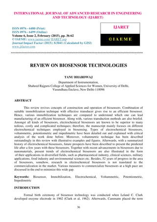 International Journal of Advanced Research in Engineering and Technology (IJARET), ISSN 0976 –
6480(Print), ISSN 0976 – 6499(Online), Volume 6, Issue 2, February (2015), pp. 36-62 © IAEME
36
REVIEW ON BIOSENSOR TECHNOLOGIES
TANU BHARDWAJ
Department of Instrumentation,
Shaheed Rajguru College of Applied Sciences for Women, University of Delhi,
Vasundhara Enclave, New Delhi-110096
ABSTRACT
This review revives concepts of construction and operation of biosensors. Combination of
suitable immobilization technique with effective transducer gives rise to an efficient biosensor.
Hence, various immobilization techniques are compared to understand which one can lead
manufacturing of an efficient biosensor. Along with, various transduction methods are also briefed.
Amongst all kinds of biosensors, electrochemical biosensors are known to be superior to many
tedious, costly and complicated techniques; therefore, the manuscript mainly focuses on different
electrochemical techniques employed in biosensing. Types of electrochemical biosensors,
voltammetric, potentiometric and impedimetric have been detailed out and explained with critical
analysis of the work done before. Moreover, voltammetric technique has been described
outstandingly in this review with illustrative examples and figures. Afterwards, with a summarized
history of electrochemical biosensors, future prospects have been described to present the predicted
life after a few years with these biosensors. Together with recent advancements in biosensors due to
nanomaterials, present trends of electrochemical biosensors are also illustrated in the form
of their applications in diversified fields, such as pharmaceutical industry, clinical sciences, military
applications, food industry and environmental sciences etc. Besides, 52 years of progress in the area
of biosensors, somehow, research in electrochemical biosensors is not translated to the
commercialization in the market. Various measures to commercialize biosensors at a high pace are
discussed in the end to minimize this wide gap.
Keywords: Biosensor, Immobilization, Electrochemical, Voltammetric, Potentiometric,
Impedimetric
INTRODUCTION
Formal birth ceremony of biosensor technology was conducted when Leland C. Clark
developed enzyme electrode in 1962 (Clark et al, 1962). Afterwards, Cammann placed the term
INTERNATIONAL JOURNAL OF ADVANCED RESEARCH IN ENGINEERING
AND TECHNOLOGY (IJARET)
ISSN 0976 - 6480 (Print)
ISSN 0976 - 6499 (Online)
Volume 6, Issue 2, February (2015), pp. 36-62
© IAEME: www.iaeme.com/ IJARET.asp
Journal Impact Factor (2015): 8.5041 (Calculated by GISI)
www.jifactor.com
IJARET
© I A E M E
 