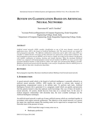 International Journal of Ambient Systems and Applications (IJASA) Vol.2, No.4, December 2014
DOI:10.5121/ijasa.2014.2402 11
REVIEW ON CLASSIFICATION BASED ON ARTIFICIAL
NEURAL NETWORKS
Saravanan K1
and S. Sasithra2
1
Assistant Professor/Department of Computer Engineering, Erode Sengunthar
Engineering College, Erode, India
2
Department of Computer Engineering, Erode Sengunthar Engineering College, Erode,
India
ABSTRACT
Artificial neural networks (ANN) consider classification as one of the most dynamic research and
application areas. ANN is the branch of Artificial Intelligence (AI). The neural network was trained by
back propagation algorithm. The different combinations of functions and its effect while using ANN as a
classifier is studied and the correctness of these functions are analyzed for various kinds of datasets. The
back propagation neural network (BPNN) can be used as a highly successful tool for dataset classification
with suitable combination of training, learning and transfer functions. When the maximum likelihood
method was compared with backpropagation neural network method, the BPNN was more accurate than
maximum likelihood method. A high predictive ability with stable and well functioning BPNN is possible.
Multilayer feed-forward neural network algorithm is also used for classification. However BPNN proves to
be more effective than other classification algorithms.
KEYWORDS
Back propagation algorithm, Maximum Likelihood method, Multilayer feed-forward neural network.
1. INTRODUCTION
A neural network model which is the branch of artificial intelligence is generally referred to as
artificial neural networks (ANNs). ANN teaches the system to execute task, instead of
programming computational system to do definite tasks. To perform such tasks, Artificial
Intelligence System (AI) is generated. It is a pragmatic model which can quickly and precisely
find the patterns buried in data that replicate useful knowledge. One case of these AI models is
neural networks. AI systems should discover from data on a constant basis. In the areas of
medical diagnosis relationships with dissimilar data, the most available techniques are the
Artificial Intelligence techniques.
An artificial neural network is made up of many artificial neurons which are correlated together in
accordance with explicit network architecture. The objective of the neural network is to convert
the inputs into significant outputs.The teaching mode can be supervised or unsupervised. Neural
Networks learn in the presence of noise.
ANNs found their usage in many areas suc as,
• Bankruptcy prediction
 