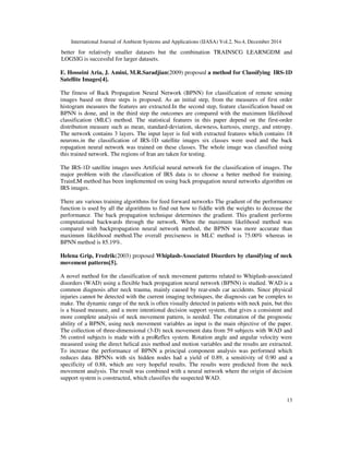 International Journal of Ambient Systems and Applications (IJASA) Vol.2, No.4, December 2014
13
better for relatively smaller datasets but the combination TRAINSCG LEARNGDM and
LOGSIG is successful for larger datasets.
E. Hosseini Aria, J. Amini, M.R.Saradjian(2009) proposed a method for Classifying IRS-1D
Satellite Images[4].
The fitness of Back Propagation Neural Network (BPNN) for classification of remote sensing
images based on three steps is proposed. As an initial step, from the measures of first order
histogram measures the features are extracted.In the second step, feature classification based on
BPNN is done, and in the third step the outcomes are compared with the maximum likelihood
classification (MLC) method. The statistical features in this paper depend on the first-order
distribution measure such as mean, standard-deviation, skewness, kurtosis, energy, and entropy.
The network contains 3 layers. The input layer is fed with extracted features which contains 18
neurons.in the classification of IRS-1D satellite images six classes were used and the back
ropagation neural network was trained on these classes. The whole image was classified using
this trained network. The regions of Iran are taken for testing.
The IRS-1D satellite images uses Artificial neural network for the classification of images. The
major problem with the classification of IRS data is to choose a better method for training.
TrainLM method has been implemented on using back propagation neural networks algorithm on
IRS images.
There are various training algorithms for feed forward networks The gradient of the performance
function is used by all the algorithms to find out how to fiddle with the weights to decrease the
performance. The back propagation technique determines the gradient. This gradient performs
computational backwards through the network. When the maximum likelihood method was
compared with backpropagation neural network method, the BPNN was more accurate than
maximum likelihood method.The overall preciseness in MLC method is 75.00% whereas in
BPNN method is 85.19%.
Helena Grip, Fredrik(2003) proposed Whiplash-Associated Disorders by classifying of neck
movement patterns[5].
A novel method for the classification of neck movement patterns related to Whiplash-associated
disorders (WAD) using a flexible back propagation neural network (BPNN) is studied. WAD is a
common diagnosis after neck trauma, mainly caused by rear-ends car accidents. Since physical
injuries cannot be detected with the current imaging techniques, the diagnosis can be complex to
make. The dynamic range of the neck is often visually detected in patients with neck pain, but this
is a biased measure, and a more intentional decision support system, that gives a consistent and
more complete analysis of neck movement pattern, is needed. The estimation of the prognostic
ability of a BPNN, using neck movement variables as input is the main objective of the paper.
The collection of three-dimensional (3-D) neck movement data from 59 subjects with WAD and
56 control subjects is made with a proReflex system. Rotation angle and angular velocity were
measured using the direct helical axis method and motion variables and the results are extracted.
To increase the performance of BPNN a principal component analysis was performed which
reduces data. BPNNs with six hidden nodes had a yield of 0.89, a sensitivity of 0.90 and a
specificity of 0.88, which are very hopeful results. The results were predicted from the neck
movement analysis. The result was combined with a neural network where the origin of decision
support system is constructed, which classifies the suspected WAD.
 