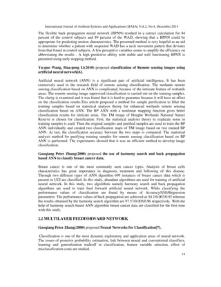 International Journal of Ambient Systems and Applications (IJASA) Vol.2, No.4, December 2014
14
The flexible back propagation neural network (BPNN) resulted in a correct calculation for 84
percent of the control subjects and 89 percent of the WAD, showing that a BPNN could be
appropriate for predicting motion characteristics. The presented method is very hopeful as an aid
to determine whether a patient with suspected WAD has a neck movement pattern that deviates
from that found in control subjects. A few perceptive variables seems to amplify the efficiency on
abbreviating the results . A high predictive ability with stable and well functioning BPNN is
presented using early stopping method.
Yu-guo Wang, Hua-peng Li(2010) proposed classification of Remote sensing images using
artificial neural network[6].
Artificial neural network (ANN) is a significant part of artificial intelligence, It has been
extensively used in the research field of remote sensing classification. The wetlands remote
sensing classification based on ANN is complicated, because of the intricate feature of wetlands
areas. The remote sensing image supervised classification is carried out on the training samples.
The clarity is examined and it was found that it is hard to guarantee because it will have an effect
on the classification results.This article proposed a method for sample purification to filter the
training samples based on statistical analysis theory for enhanced wetlands remote sensing
classification based on ANN. The BP ANN with a nonlinear mapping function gives better
classification results for intricate areas. The TM image of Honghe Wetlands National Nature
Reserve is chosen for classification. First, the statistical analysis theory to eradicate noise in
training samples is used. Then the original samples and purified samples are used to train the BP
ANN individually and created two classification maps of TM image based on two trained BP
ANN. At last, the classification accuracy between the two maps is compared. The statistical
analysis method for purifying training samples for remote sensing classification based on BP
ANN is performed. The experiments showed that it was an efficient method to develop image
classification.
Guoqiang Peter Zhang(2000) proposed the use of harmony search and back propagation
based ANN to classify breast cancer data.
Breast cancer is one of the most commonly seen cancer types. Analysis of breast cells
characteristics has great importance in diagnosis, treatment and following of this disease.
Through two different types of ANN algorithm 699 instances of breast cancer data which is
present in UCI are classified. In this study, abundant algorithms are used for training of artificial
neural network. In this study, two algorithms namely harmony search and back propagation
algorithms are used to train feed forward artificial neural network. While classifying the
performance values of classification are found by means of Accuracy/SSE/Regression
parameters. The performance values of back propagation are achieved as 94.1/0.007/0.92 whereas
the results obtained by the harmony search algorithm are 97.57/0.005/0.96 respectively. With the
help of harmony search based ANN algorithm breast cancer data are classified for the first time
with this study.
2.2 MULTILAYER FEEDFORWARD NETWORK
Guoqiang Peter Zhang(2000) proposed Neural Networks for Classification[7].
Classification is one of the most dynamic exploratory and application areas of neural network.
The issues of posterior probability estimation, link between neural and conventional classifiers,
learning and generalization tradeoff in classification, feature variable selection, effect of
misclassification costs are studied.
 