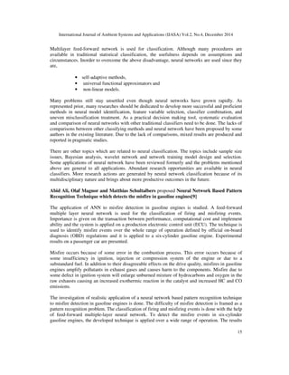 International Journal of Ambient Systems and Applications (IJASA) Vol.2, No.4, December 2014
15
Multilayer feed-forward network is used for classification. Although many procedures are
available in traditional statistical classification, the usefulness depends on assumptions and
circumstances. Inorder to overcome the above disadvantage, neural networks are used since they
are,
• self-adaptive methods,
• universal functional approximators and
• non-linear models.
Many problems still stay unsettled even though neural networks have grown rapidly. As
represented prior, many researches should be dedicated to develop more successful and proficient
methods in neural model identification, feature variable selection, classifier combination, and
uneven misclassification treatment. As a practical decision making tool, systematic evaluation
and comparison of neural networks with other traditional classifiers need to be done. The lacks of
comparisons between other classifying methods and neural network have been proposed by some
authors in the existing literature. Due to the lack of comparisons, mixed results are produced and
reported in pragmatic studies.
There are other topics which are related to neural classification. The topics include sample size
issues, Bayesian analysis, wavelet network and network training model design and selection.
Some applications of neural network have been reviewed formerly and the problems mentioned
above are general to all applications. Abundant research opportunities are available in neural
classifiers. More research actions are generated by neural network classification because of its
multidisciplinary nature and brings about more productive outcomes in the future.
Abid Ali, Olaf Magnor and Matthias Schultalbers proposed Neural Network Based Pattern
Recognition Technique which detects the misfire in gasoline engines[9]
The application of ANN to misfire detection in gasoline engines is studied. A feed-forward
multiple layer neural network is used for the classification of firing and misfiring events.
Importance is given on the transaction between performance, computational cost and implement
ability and the system is applied on a production electronic control unit (ECU). The technique is
used to identify misfire events over the whole range of operation defined by official on-board
diagnosis (OBD) regulations and it is applied to a six-cylinder gasoline engine. Experimental
results on a passenger car are presented.
Misfire occurs because of some error in the combustion process. This error occurs because of
some insufficiency in ignition, injection or compression system of the engine or due to a
substandard fuel. In addition to their disagreeable effects on the drive quality, misfires in gasoline
engines amplify pollutants in exhaust gases and causes harm to the components. Misfire due to
some defect in ignition system will enlarge unburned mixture of hydrocarbons and oxygen in the
raw exhausts causing an increased exothermic reaction in the catalyst and increased HC and CO
emissions.
The investigation of realistic application of a neural network based pattern recognition technique
to misfire detection in gasoline engines is done. The difficulty of misfire detection is framed as a
pattern recognition problem. The classification of firing and misfiring events is done with the help
of feed-forward multiple-layer neural network. To detect the misfire events in six-cylinder
gasoline engines, the developed technique is applied over a wide range of operation. The results
 